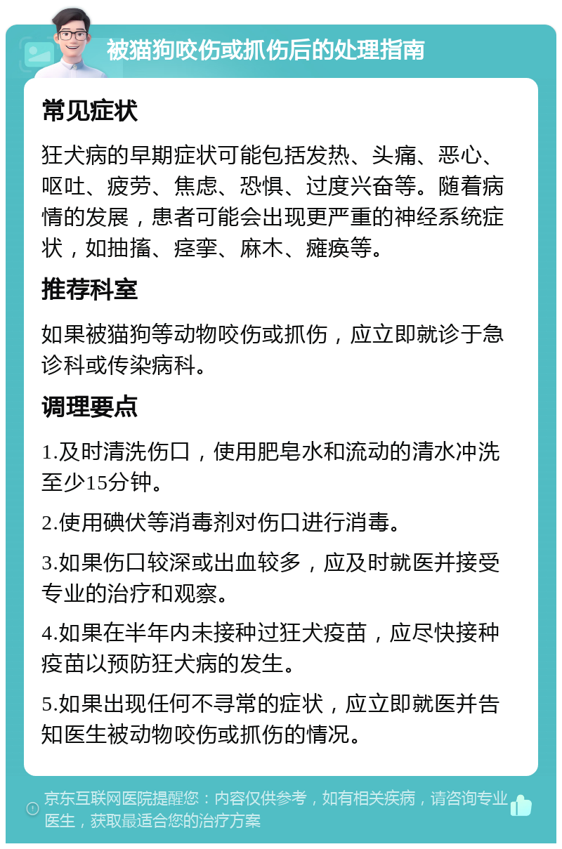 被猫狗咬伤或抓伤后的处理指南 常见症状 狂犬病的早期症状可能包括发热、头痛、恶心、呕吐、疲劳、焦虑、恐惧、过度兴奋等。随着病情的发展，患者可能会出现更严重的神经系统症状，如抽搐、痉挛、麻木、瘫痪等。 推荐科室 如果被猫狗等动物咬伤或抓伤，应立即就诊于急诊科或传染病科。 调理要点 1.及时清洗伤口，使用肥皂水和流动的清水冲洗至少15分钟。 2.使用碘伏等消毒剂对伤口进行消毒。 3.如果伤口较深或出血较多，应及时就医并接受专业的治疗和观察。 4.如果在半年内未接种过狂犬疫苗，应尽快接种疫苗以预防狂犬病的发生。 5.如果出现任何不寻常的症状，应立即就医并告知医生被动物咬伤或抓伤的情况。