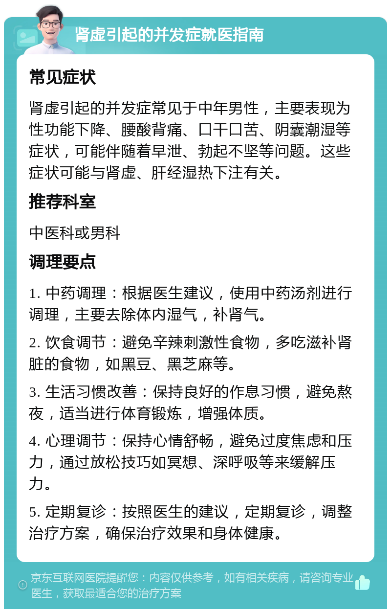 肾虚引起的并发症就医指南 常见症状 肾虚引起的并发症常见于中年男性，主要表现为性功能下降、腰酸背痛、口干口苦、阴囊潮湿等症状，可能伴随着早泄、勃起不坚等问题。这些症状可能与肾虚、肝经湿热下注有关。 推荐科室 中医科或男科 调理要点 1. 中药调理：根据医生建议，使用中药汤剂进行调理，主要去除体内湿气，补肾气。 2. 饮食调节：避免辛辣刺激性食物，多吃滋补肾脏的食物，如黑豆、黑芝麻等。 3. 生活习惯改善：保持良好的作息习惯，避免熬夜，适当进行体育锻炼，增强体质。 4. 心理调节：保持心情舒畅，避免过度焦虑和压力，通过放松技巧如冥想、深呼吸等来缓解压力。 5. 定期复诊：按照医生的建议，定期复诊，调整治疗方案，确保治疗效果和身体健康。