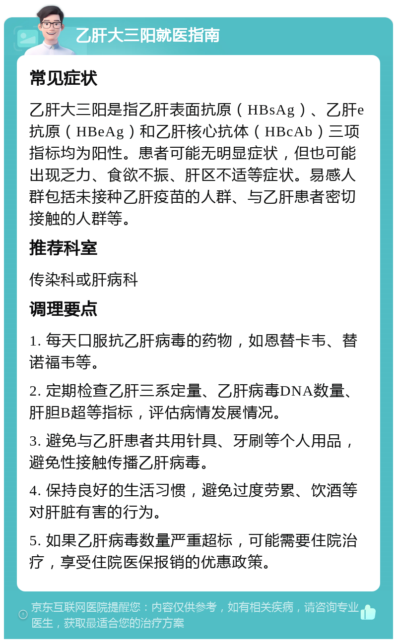 乙肝大三阳就医指南 常见症状 乙肝大三阳是指乙肝表面抗原（HBsAg）、乙肝e抗原（HBeAg）和乙肝核心抗体（HBcAb）三项指标均为阳性。患者可能无明显症状，但也可能出现乏力、食欲不振、肝区不适等症状。易感人群包括未接种乙肝疫苗的人群、与乙肝患者密切接触的人群等。 推荐科室 传染科或肝病科 调理要点 1. 每天口服抗乙肝病毒的药物，如恩替卡韦、替诺福韦等。 2. 定期检查乙肝三系定量、乙肝病毒DNA数量、肝胆B超等指标，评估病情发展情况。 3. 避免与乙肝患者共用针具、牙刷等个人用品，避免性接触传播乙肝病毒。 4. 保持良好的生活习惯，避免过度劳累、饮酒等对肝脏有害的行为。 5. 如果乙肝病毒数量严重超标，可能需要住院治疗，享受住院医保报销的优惠政策。