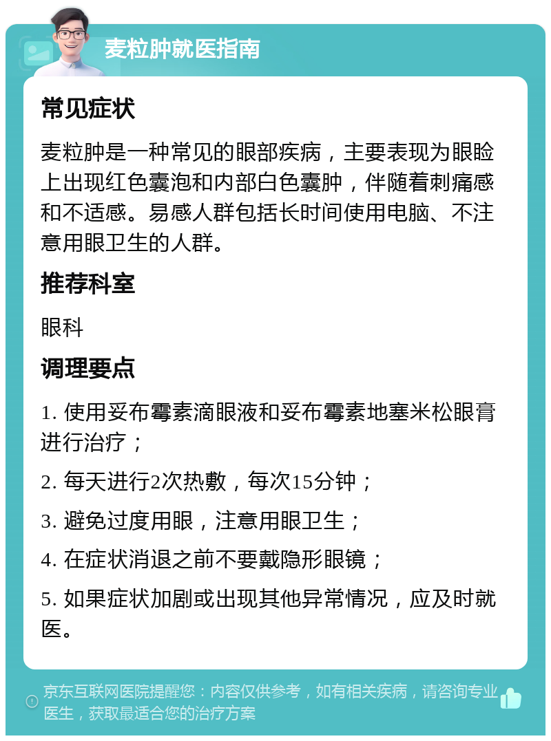 麦粒肿就医指南 常见症状 麦粒肿是一种常见的眼部疾病，主要表现为眼睑上出现红色囊泡和内部白色囊肿，伴随着刺痛感和不适感。易感人群包括长时间使用电脑、不注意用眼卫生的人群。 推荐科室 眼科 调理要点 1. 使用妥布霉素滴眼液和妥布霉素地塞米松眼膏进行治疗； 2. 每天进行2次热敷，每次15分钟； 3. 避免过度用眼，注意用眼卫生； 4. 在症状消退之前不要戴隐形眼镜； 5. 如果症状加剧或出现其他异常情况，应及时就医。