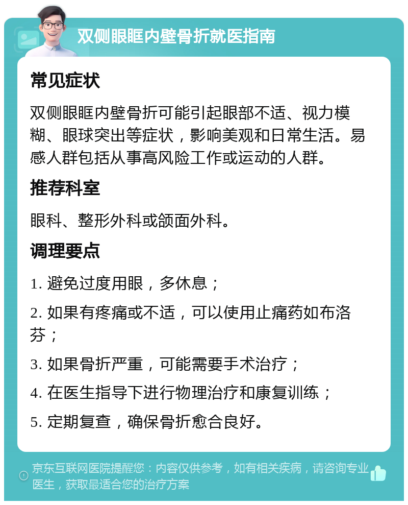 双侧眼眶内壁骨折就医指南 常见症状 双侧眼眶内壁骨折可能引起眼部不适、视力模糊、眼球突出等症状，影响美观和日常生活。易感人群包括从事高风险工作或运动的人群。 推荐科室 眼科、整形外科或颌面外科。 调理要点 1. 避免过度用眼，多休息； 2. 如果有疼痛或不适，可以使用止痛药如布洛芬； 3. 如果骨折严重，可能需要手术治疗； 4. 在医生指导下进行物理治疗和康复训练； 5. 定期复查，确保骨折愈合良好。