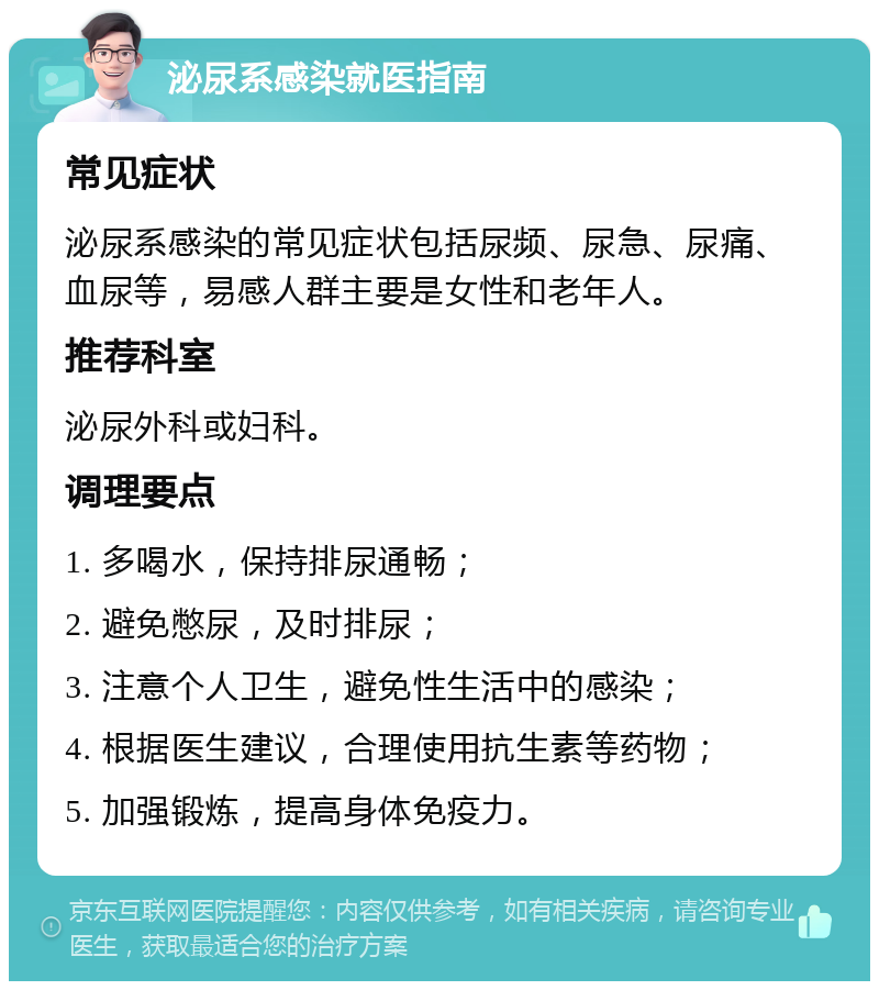 泌尿系感染就医指南 常见症状 泌尿系感染的常见症状包括尿频、尿急、尿痛、血尿等，易感人群主要是女性和老年人。 推荐科室 泌尿外科或妇科。 调理要点 1. 多喝水，保持排尿通畅； 2. 避免憋尿，及时排尿； 3. 注意个人卫生，避免性生活中的感染； 4. 根据医生建议，合理使用抗生素等药物； 5. 加强锻炼，提高身体免疫力。