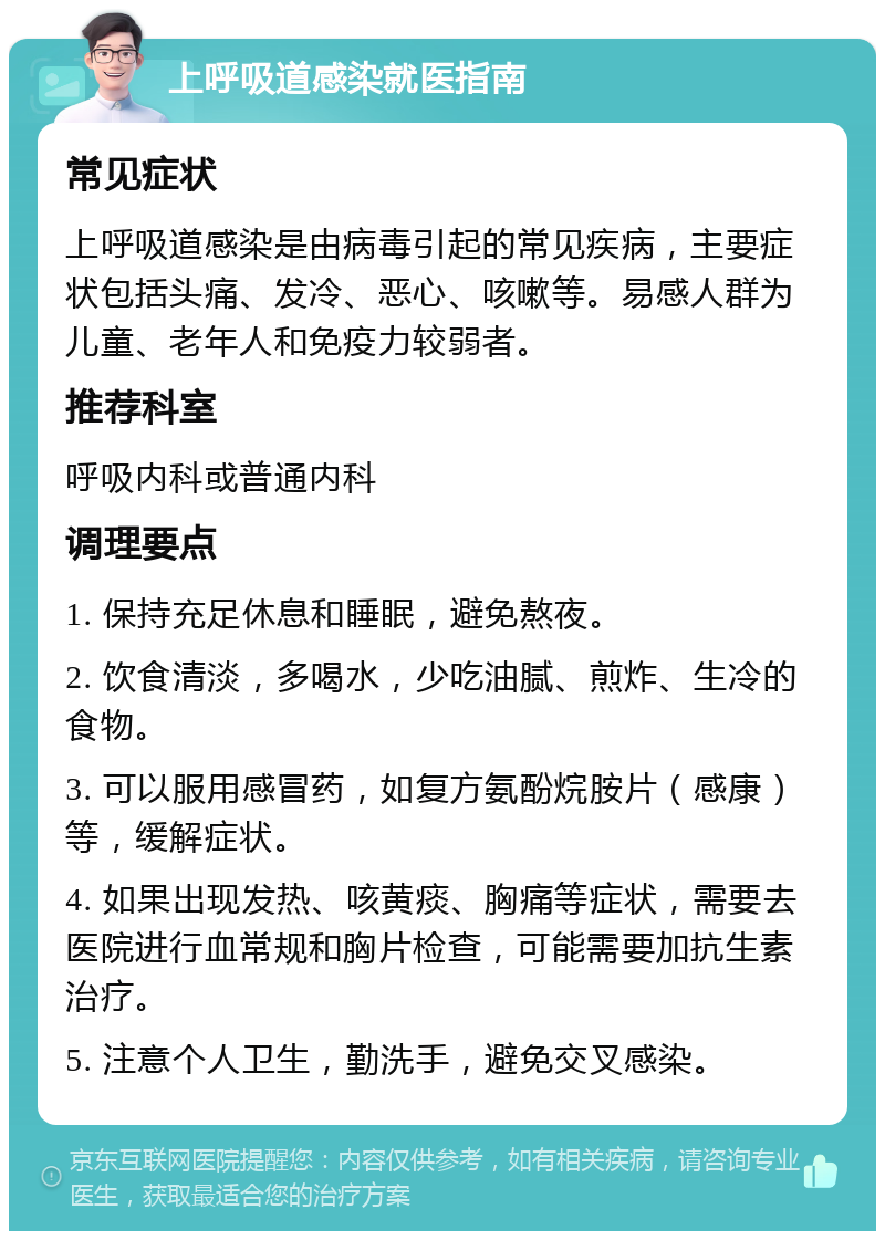 上呼吸道感染就医指南 常见症状 上呼吸道感染是由病毒引起的常见疾病，主要症状包括头痛、发冷、恶心、咳嗽等。易感人群为儿童、老年人和免疫力较弱者。 推荐科室 呼吸内科或普通内科 调理要点 1. 保持充足休息和睡眠，避免熬夜。 2. 饮食清淡，多喝水，少吃油腻、煎炸、生冷的食物。 3. 可以服用感冒药，如复方氨酚烷胺片（感康）等，缓解症状。 4. 如果出现发热、咳黄痰、胸痛等症状，需要去医院进行血常规和胸片检查，可能需要加抗生素治疗。 5. 注意个人卫生，勤洗手，避免交叉感染。