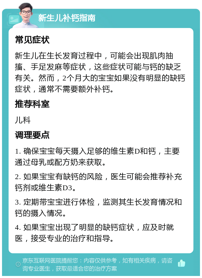 新生儿补钙指南 常见症状 新生儿在生长发育过程中，可能会出现肌肉抽搐、手足发麻等症状，这些症状可能与钙的缺乏有关。然而，2个月大的宝宝如果没有明显的缺钙症状，通常不需要额外补钙。 推荐科室 儿科 调理要点 1. 确保宝宝每天摄入足够的维生素D和钙，主要通过母乳或配方奶来获取。 2. 如果宝宝有缺钙的风险，医生可能会推荐补充钙剂或维生素D3。 3. 定期带宝宝进行体检，监测其生长发育情况和钙的摄入情况。 4. 如果宝宝出现了明显的缺钙症状，应及时就医，接受专业的治疗和指导。