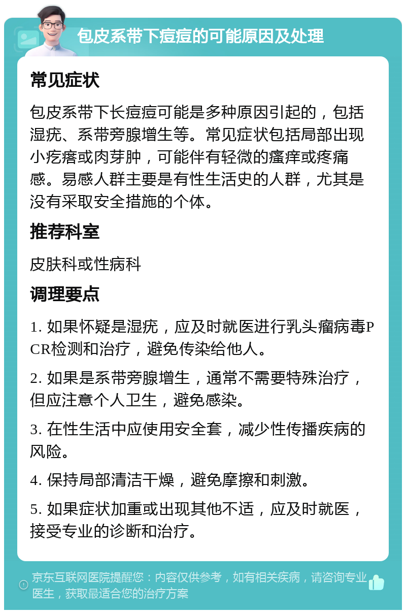 包皮系带下痘痘的可能原因及处理 常见症状 包皮系带下长痘痘可能是多种原因引起的，包括湿疣、系带旁腺增生等。常见症状包括局部出现小疙瘩或肉芽肿，可能伴有轻微的瘙痒或疼痛感。易感人群主要是有性生活史的人群，尤其是没有采取安全措施的个体。 推荐科室 皮肤科或性病科 调理要点 1. 如果怀疑是湿疣，应及时就医进行乳头瘤病毒PCR检测和治疗，避免传染给他人。 2. 如果是系带旁腺增生，通常不需要特殊治疗，但应注意个人卫生，避免感染。 3. 在性生活中应使用安全套，减少性传播疾病的风险。 4. 保持局部清洁干燥，避免摩擦和刺激。 5. 如果症状加重或出现其他不适，应及时就医，接受专业的诊断和治疗。