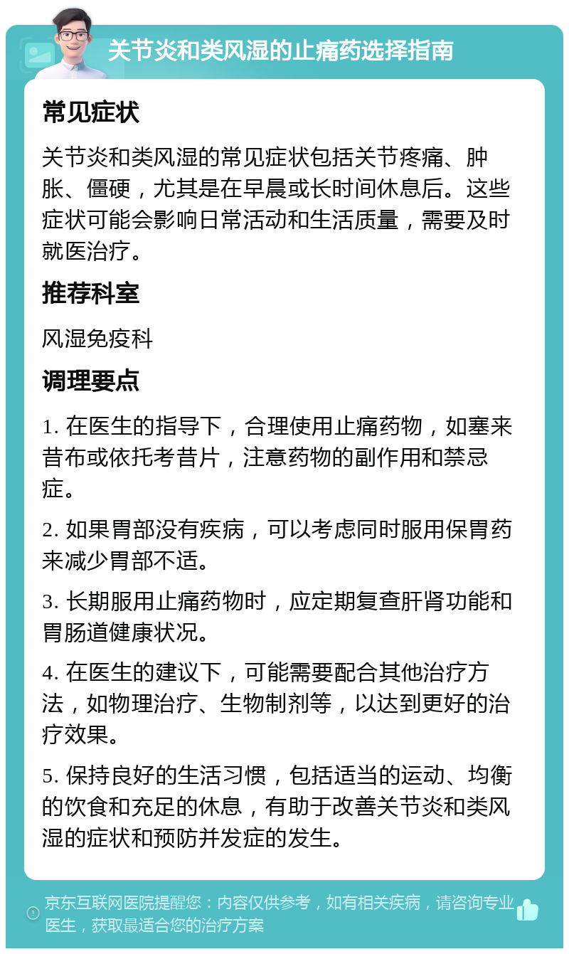 关节炎和类风湿的止痛药选择指南 常见症状 关节炎和类风湿的常见症状包括关节疼痛、肿胀、僵硬，尤其是在早晨或长时间休息后。这些症状可能会影响日常活动和生活质量，需要及时就医治疗。 推荐科室 风湿免疫科 调理要点 1. 在医生的指导下，合理使用止痛药物，如塞来昔布或依托考昔片，注意药物的副作用和禁忌症。 2. 如果胃部没有疾病，可以考虑同时服用保胃药来减少胃部不适。 3. 长期服用止痛药物时，应定期复查肝肾功能和胃肠道健康状况。 4. 在医生的建议下，可能需要配合其他治疗方法，如物理治疗、生物制剂等，以达到更好的治疗效果。 5. 保持良好的生活习惯，包括适当的运动、均衡的饮食和充足的休息，有助于改善关节炎和类风湿的症状和预防并发症的发生。