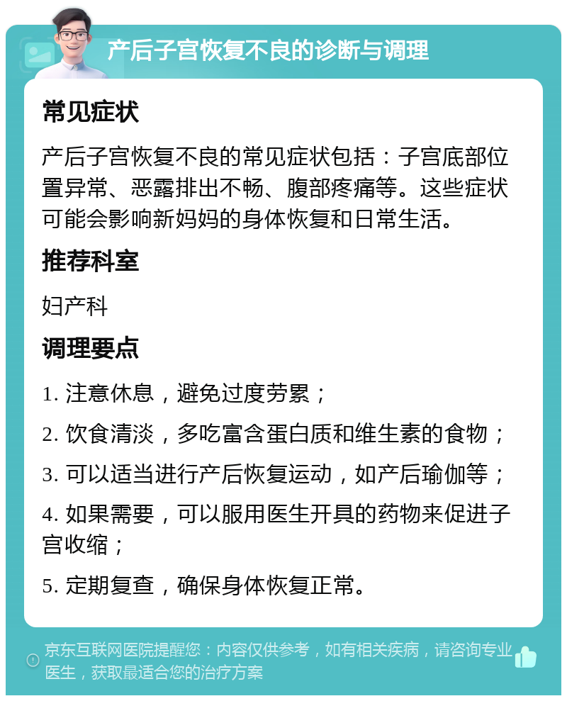 产后子宫恢复不良的诊断与调理 常见症状 产后子宫恢复不良的常见症状包括：子宫底部位置异常、恶露排出不畅、腹部疼痛等。这些症状可能会影响新妈妈的身体恢复和日常生活。 推荐科室 妇产科 调理要点 1. 注意休息，避免过度劳累； 2. 饮食清淡，多吃富含蛋白质和维生素的食物； 3. 可以适当进行产后恢复运动，如产后瑜伽等； 4. 如果需要，可以服用医生开具的药物来促进子宫收缩； 5. 定期复查，确保身体恢复正常。