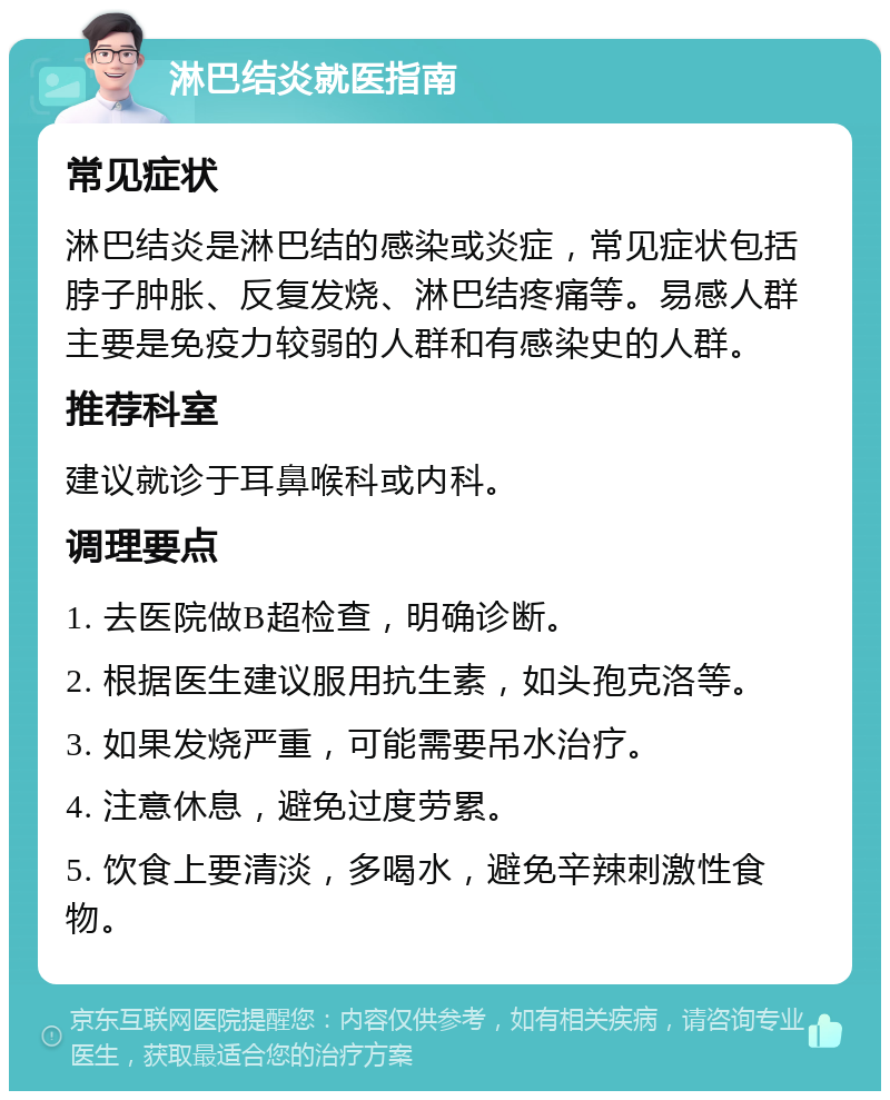 淋巴结炎就医指南 常见症状 淋巴结炎是淋巴结的感染或炎症，常见症状包括脖子肿胀、反复发烧、淋巴结疼痛等。易感人群主要是免疫力较弱的人群和有感染史的人群。 推荐科室 建议就诊于耳鼻喉科或内科。 调理要点 1. 去医院做B超检查，明确诊断。 2. 根据医生建议服用抗生素，如头孢克洛等。 3. 如果发烧严重，可能需要吊水治疗。 4. 注意休息，避免过度劳累。 5. 饮食上要清淡，多喝水，避免辛辣刺激性食物。