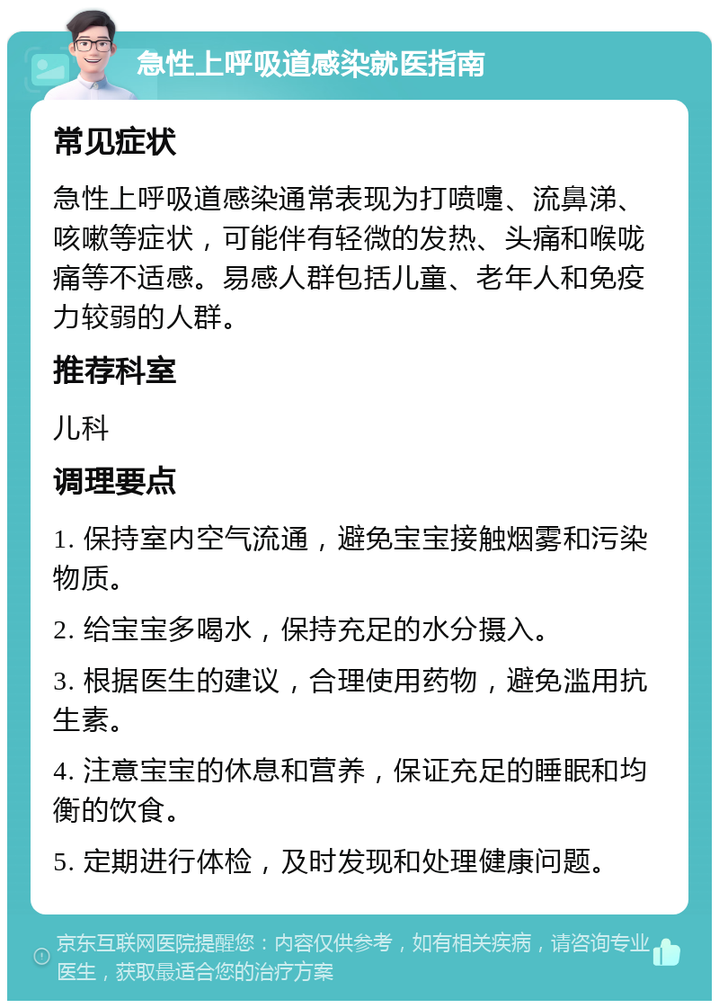 急性上呼吸道感染就医指南 常见症状 急性上呼吸道感染通常表现为打喷嚏、流鼻涕、咳嗽等症状，可能伴有轻微的发热、头痛和喉咙痛等不适感。易感人群包括儿童、老年人和免疫力较弱的人群。 推荐科室 儿科 调理要点 1. 保持室内空气流通，避免宝宝接触烟雾和污染物质。 2. 给宝宝多喝水，保持充足的水分摄入。 3. 根据医生的建议，合理使用药物，避免滥用抗生素。 4. 注意宝宝的休息和营养，保证充足的睡眠和均衡的饮食。 5. 定期进行体检，及时发现和处理健康问题。