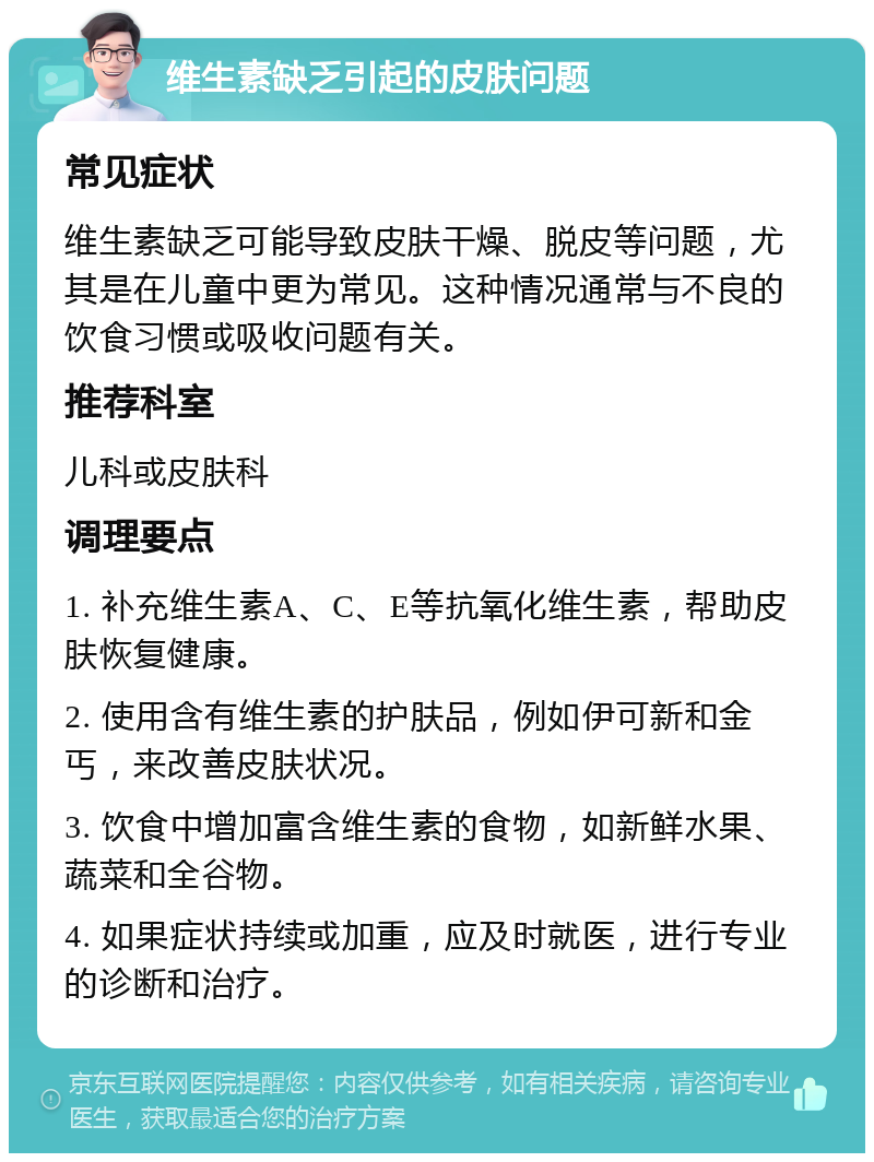 维生素缺乏引起的皮肤问题 常见症状 维生素缺乏可能导致皮肤干燥、脱皮等问题，尤其是在儿童中更为常见。这种情况通常与不良的饮食习惯或吸收问题有关。 推荐科室 儿科或皮肤科 调理要点 1. 补充维生素A、C、E等抗氧化维生素，帮助皮肤恢复健康。 2. 使用含有维生素的护肤品，例如伊可新和金丐，来改善皮肤状况。 3. 饮食中增加富含维生素的食物，如新鲜水果、蔬菜和全谷物。 4. 如果症状持续或加重，应及时就医，进行专业的诊断和治疗。