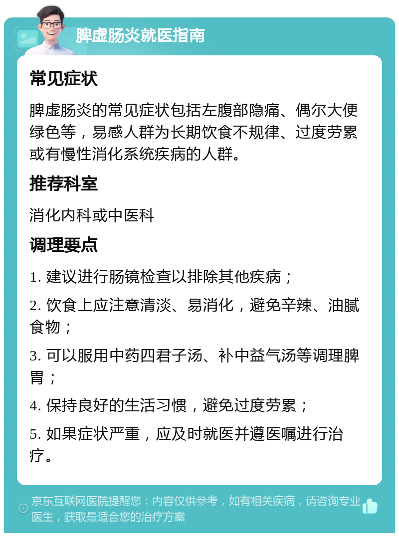 脾虚肠炎就医指南 常见症状 脾虚肠炎的常见症状包括左腹部隐痛、偶尔大便绿色等，易感人群为长期饮食不规律、过度劳累或有慢性消化系统疾病的人群。 推荐科室 消化内科或中医科 调理要点 1. 建议进行肠镜检查以排除其他疾病； 2. 饮食上应注意清淡、易消化，避免辛辣、油腻食物； 3. 可以服用中药四君子汤、补中益气汤等调理脾胃； 4. 保持良好的生活习惯，避免过度劳累； 5. 如果症状严重，应及时就医并遵医嘱进行治疗。