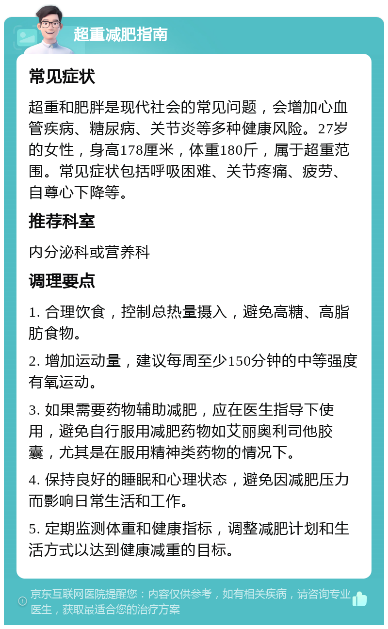 超重减肥指南 常见症状 超重和肥胖是现代社会的常见问题，会增加心血管疾病、糖尿病、关节炎等多种健康风险。27岁的女性，身高178厘米，体重180斤，属于超重范围。常见症状包括呼吸困难、关节疼痛、疲劳、自尊心下降等。 推荐科室 内分泌科或营养科 调理要点 1. 合理饮食，控制总热量摄入，避免高糖、高脂肪食物。 2. 增加运动量，建议每周至少150分钟的中等强度有氧运动。 3. 如果需要药物辅助减肥，应在医生指导下使用，避免自行服用减肥药物如艾丽奥利司他胶囊，尤其是在服用精神类药物的情况下。 4. 保持良好的睡眠和心理状态，避免因减肥压力而影响日常生活和工作。 5. 定期监测体重和健康指标，调整减肥计划和生活方式以达到健康减重的目标。