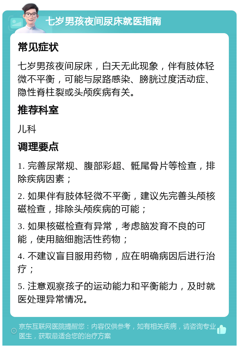 七岁男孩夜间尿床就医指南 常见症状 七岁男孩夜间尿床，白天无此现象，伴有肢体轻微不平衡，可能与尿路感染、膀胱过度活动症、隐性脊柱裂或头颅疾病有关。 推荐科室 儿科 调理要点 1. 完善尿常规、腹部彩超、骶尾骨片等检查，排除疾病因素； 2. 如果伴有肢体轻微不平衡，建议先完善头颅核磁检查，排除头颅疾病的可能； 3. 如果核磁检查有异常，考虑脑发育不良的可能，使用脑细胞活性药物； 4. 不建议盲目服用药物，应在明确病因后进行治疗； 5. 注意观察孩子的运动能力和平衡能力，及时就医处理异常情况。