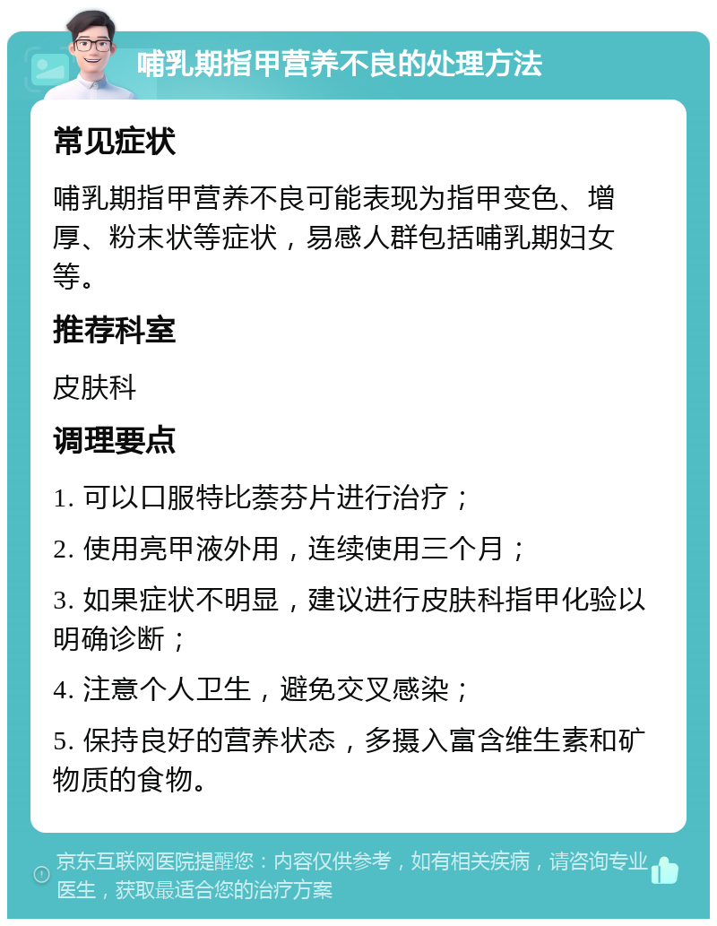 哺乳期指甲营养不良的处理方法 常见症状 哺乳期指甲营养不良可能表现为指甲变色、增厚、粉末状等症状，易感人群包括哺乳期妇女等。 推荐科室 皮肤科 调理要点 1. 可以口服特比萘芬片进行治疗； 2. 使用亮甲液外用，连续使用三个月； 3. 如果症状不明显，建议进行皮肤科指甲化验以明确诊断； 4. 注意个人卫生，避免交叉感染； 5. 保持良好的营养状态，多摄入富含维生素和矿物质的食物。