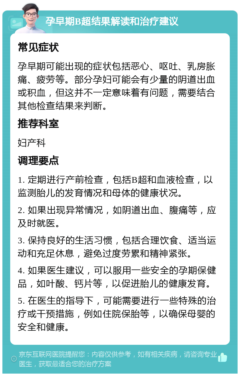 孕早期B超结果解读和治疗建议 常见症状 孕早期可能出现的症状包括恶心、呕吐、乳房胀痛、疲劳等。部分孕妇可能会有少量的阴道出血或积血，但这并不一定意味着有问题，需要结合其他检查结果来判断。 推荐科室 妇产科 调理要点 1. 定期进行产前检查，包括B超和血液检查，以监测胎儿的发育情况和母体的健康状况。 2. 如果出现异常情况，如阴道出血、腹痛等，应及时就医。 3. 保持良好的生活习惯，包括合理饮食、适当运动和充足休息，避免过度劳累和精神紧张。 4. 如果医生建议，可以服用一些安全的孕期保健品，如叶酸、钙片等，以促进胎儿的健康发育。 5. 在医生的指导下，可能需要进行一些特殊的治疗或干预措施，例如住院保胎等，以确保母婴的安全和健康。