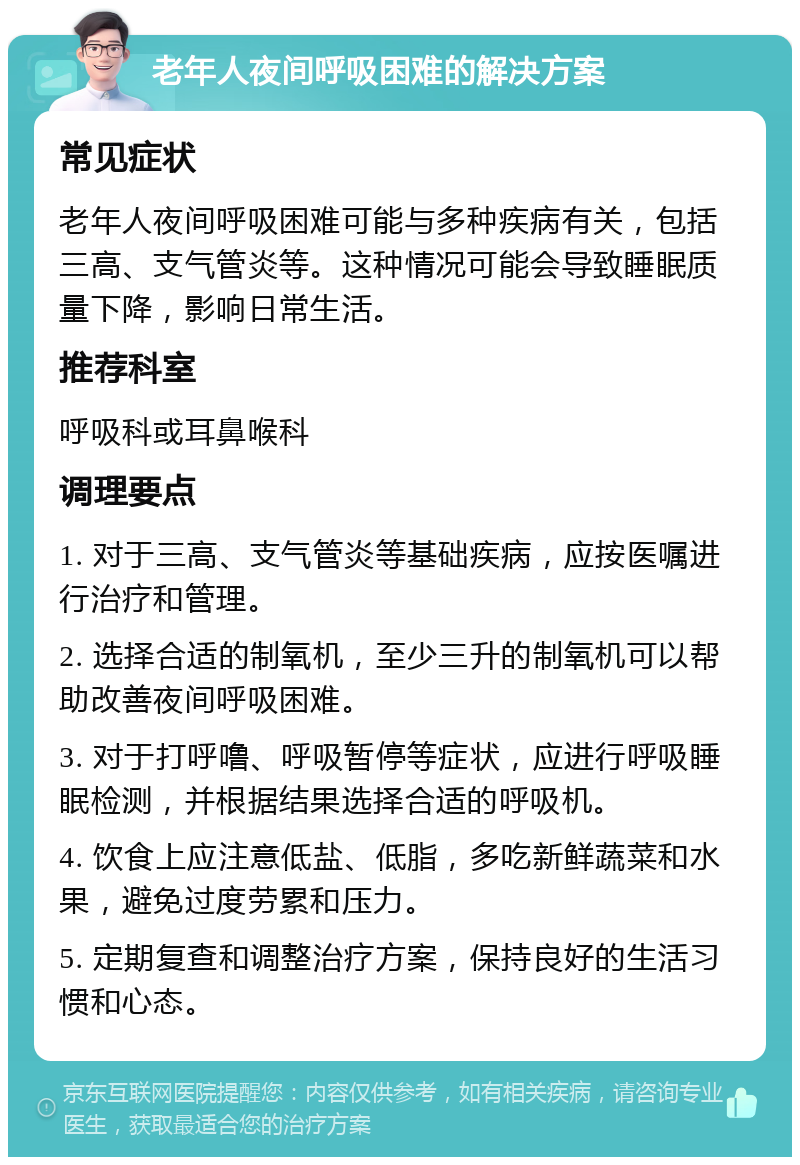 老年人夜间呼吸困难的解决方案 常见症状 老年人夜间呼吸困难可能与多种疾病有关，包括三高、支气管炎等。这种情况可能会导致睡眠质量下降，影响日常生活。 推荐科室 呼吸科或耳鼻喉科 调理要点 1. 对于三高、支气管炎等基础疾病，应按医嘱进行治疗和管理。 2. 选择合适的制氧机，至少三升的制氧机可以帮助改善夜间呼吸困难。 3. 对于打呼噜、呼吸暂停等症状，应进行呼吸睡眠检测，并根据结果选择合适的呼吸机。 4. 饮食上应注意低盐、低脂，多吃新鲜蔬菜和水果，避免过度劳累和压力。 5. 定期复查和调整治疗方案，保持良好的生活习惯和心态。