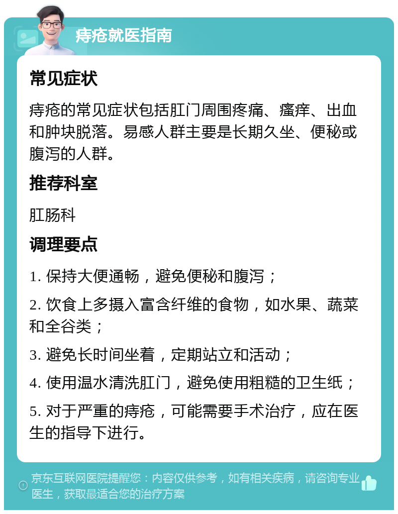 痔疮就医指南 常见症状 痔疮的常见症状包括肛门周围疼痛、瘙痒、出血和肿块脱落。易感人群主要是长期久坐、便秘或腹泻的人群。 推荐科室 肛肠科 调理要点 1. 保持大便通畅，避免便秘和腹泻； 2. 饮食上多摄入富含纤维的食物，如水果、蔬菜和全谷类； 3. 避免长时间坐着，定期站立和活动； 4. 使用温水清洗肛门，避免使用粗糙的卫生纸； 5. 对于严重的痔疮，可能需要手术治疗，应在医生的指导下进行。