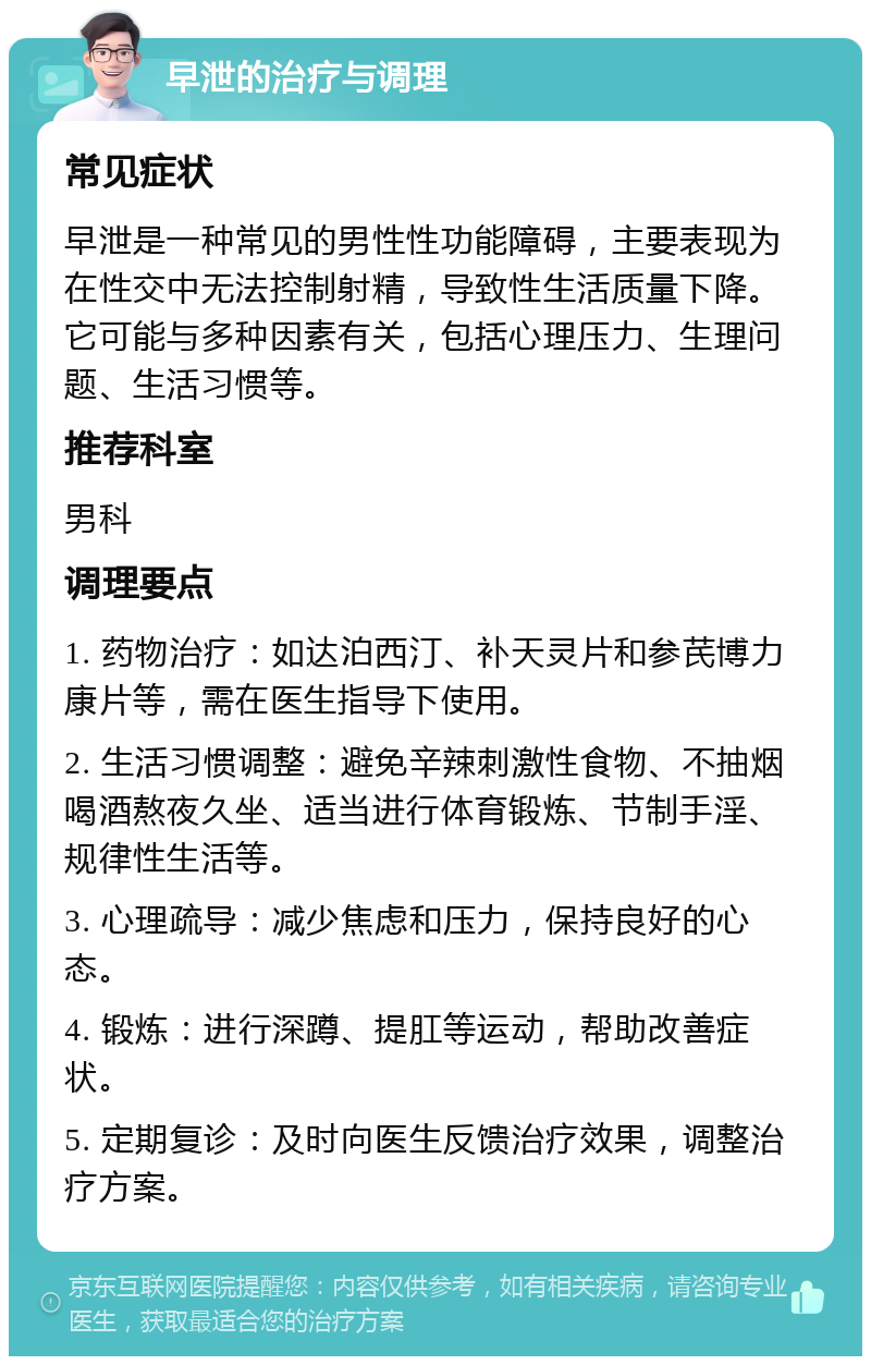 早泄的治疗与调理 常见症状 早泄是一种常见的男性性功能障碍，主要表现为在性交中无法控制射精，导致性生活质量下降。它可能与多种因素有关，包括心理压力、生理问题、生活习惯等。 推荐科室 男科 调理要点 1. 药物治疗：如达泊西汀、补天灵片和参芪博力康片等，需在医生指导下使用。 2. 生活习惯调整：避免辛辣刺激性食物、不抽烟喝酒熬夜久坐、适当进行体育锻炼、节制手淫、规律性生活等。 3. 心理疏导：减少焦虑和压力，保持良好的心态。 4. 锻炼：进行深蹲、提肛等运动，帮助改善症状。 5. 定期复诊：及时向医生反馈治疗效果，调整治疗方案。