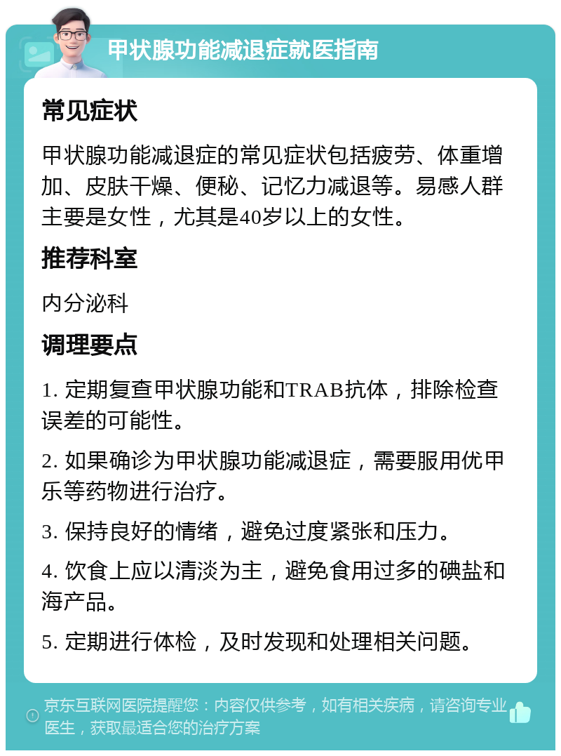 甲状腺功能减退症就医指南 常见症状 甲状腺功能减退症的常见症状包括疲劳、体重增加、皮肤干燥、便秘、记忆力减退等。易感人群主要是女性，尤其是40岁以上的女性。 推荐科室 内分泌科 调理要点 1. 定期复查甲状腺功能和TRAB抗体，排除检查误差的可能性。 2. 如果确诊为甲状腺功能减退症，需要服用优甲乐等药物进行治疗。 3. 保持良好的情绪，避免过度紧张和压力。 4. 饮食上应以清淡为主，避免食用过多的碘盐和海产品。 5. 定期进行体检，及时发现和处理相关问题。