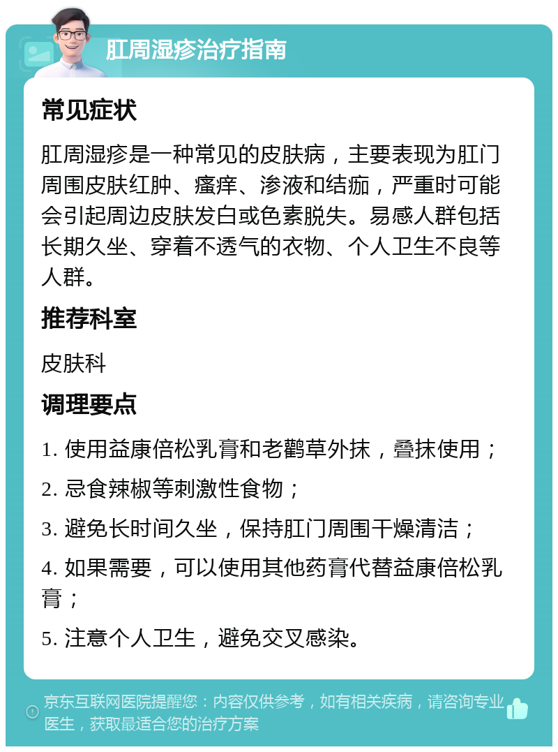 肛周湿疹治疗指南 常见症状 肛周湿疹是一种常见的皮肤病，主要表现为肛门周围皮肤红肿、瘙痒、渗液和结痂，严重时可能会引起周边皮肤发白或色素脱失。易感人群包括长期久坐、穿着不透气的衣物、个人卫生不良等人群。 推荐科室 皮肤科 调理要点 1. 使用益康倍松乳膏和老鹳草外抹，叠抹使用； 2. 忌食辣椒等刺激性食物； 3. 避免长时间久坐，保持肛门周围干燥清洁； 4. 如果需要，可以使用其他药膏代替益康倍松乳膏； 5. 注意个人卫生，避免交叉感染。