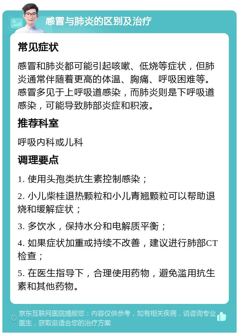 感冒与肺炎的区别及治疗 常见症状 感冒和肺炎都可能引起咳嗽、低烧等症状，但肺炎通常伴随着更高的体温、胸痛、呼吸困难等。感冒多见于上呼吸道感染，而肺炎则是下呼吸道感染，可能导致肺部炎症和积液。 推荐科室 呼吸内科或儿科 调理要点 1. 使用头孢类抗生素控制感染； 2. 小儿柴桂退热颗粒和小儿青翘颗粒可以帮助退烧和缓解症状； 3. 多饮水，保持水分和电解质平衡； 4. 如果症状加重或持续不改善，建议进行肺部CT检查； 5. 在医生指导下，合理使用药物，避免滥用抗生素和其他药物。