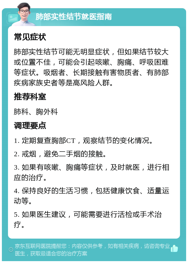 肺部实性结节就医指南 常见症状 肺部实性结节可能无明显症状，但如果结节较大或位置不佳，可能会引起咳嗽、胸痛、呼吸困难等症状。吸烟者、长期接触有害物质者、有肺部疾病家族史者等是高风险人群。 推荐科室 肺科、胸外科 调理要点 1. 定期复查胸部CT，观察结节的变化情况。 2. 戒烟，避免二手烟的接触。 3. 如果有咳嗽、胸痛等症状，及时就医，进行相应的治疗。 4. 保持良好的生活习惯，包括健康饮食、适量运动等。 5. 如果医生建议，可能需要进行活检或手术治疗。