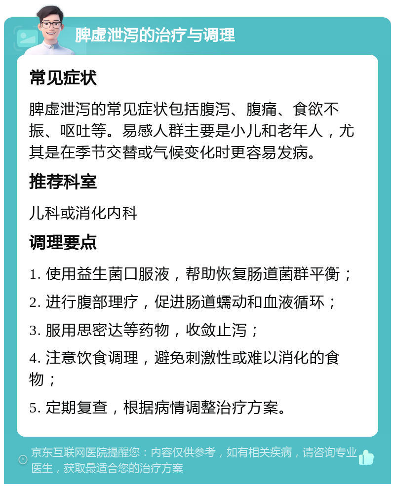 脾虚泄泻的治疗与调理 常见症状 脾虚泄泻的常见症状包括腹泻、腹痛、食欲不振、呕吐等。易感人群主要是小儿和老年人，尤其是在季节交替或气候变化时更容易发病。 推荐科室 儿科或消化内科 调理要点 1. 使用益生菌口服液，帮助恢复肠道菌群平衡； 2. 进行腹部理疗，促进肠道蠕动和血液循环； 3. 服用思密达等药物，收敛止泻； 4. 注意饮食调理，避免刺激性或难以消化的食物； 5. 定期复查，根据病情调整治疗方案。