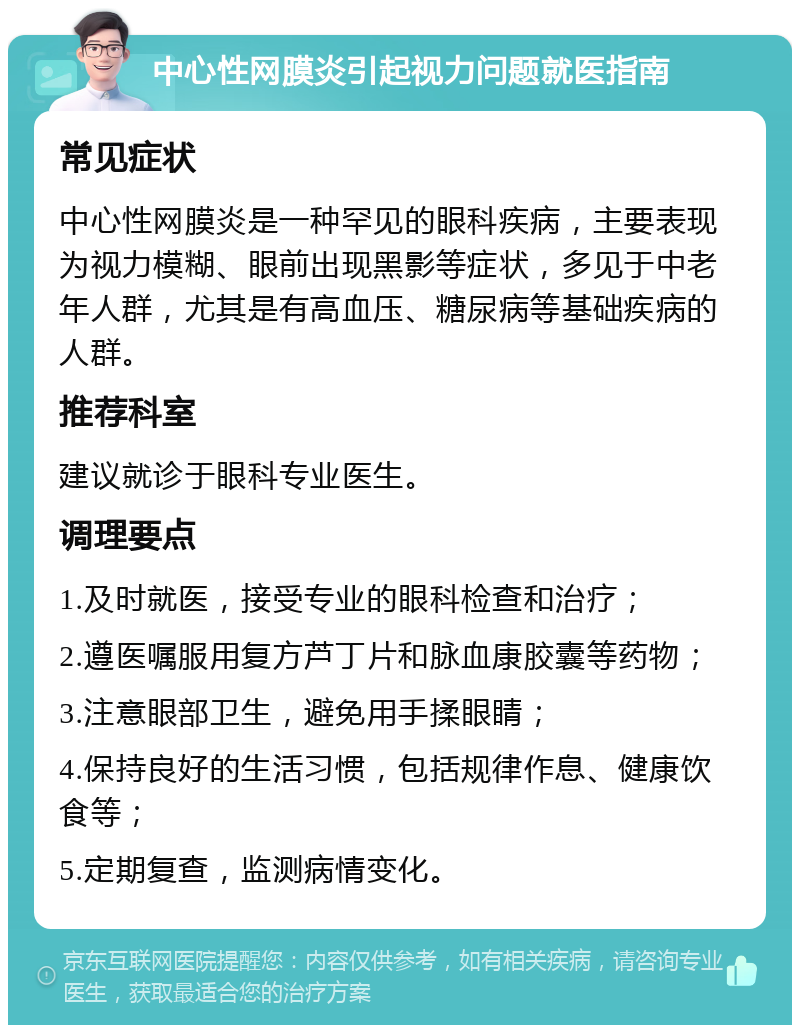 中心性网膜炎引起视力问题就医指南 常见症状 中心性网膜炎是一种罕见的眼科疾病，主要表现为视力模糊、眼前出现黑影等症状，多见于中老年人群，尤其是有高血压、糖尿病等基础疾病的人群。 推荐科室 建议就诊于眼科专业医生。 调理要点 1.及时就医，接受专业的眼科检查和治疗； 2.遵医嘱服用复方芦丁片和脉血康胶囊等药物； 3.注意眼部卫生，避免用手揉眼睛； 4.保持良好的生活习惯，包括规律作息、健康饮食等； 5.定期复查，监测病情变化。