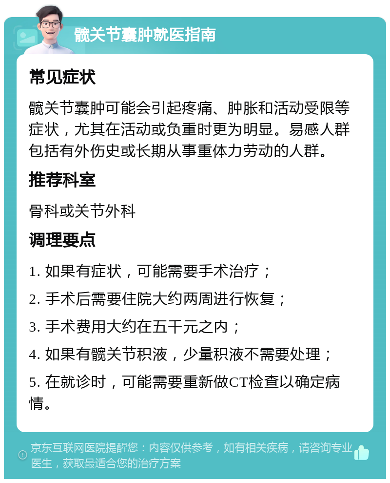 髋关节囊肿就医指南 常见症状 髋关节囊肿可能会引起疼痛、肿胀和活动受限等症状，尤其在活动或负重时更为明显。易感人群包括有外伤史或长期从事重体力劳动的人群。 推荐科室 骨科或关节外科 调理要点 1. 如果有症状，可能需要手术治疗； 2. 手术后需要住院大约两周进行恢复； 3. 手术费用大约在五千元之内； 4. 如果有髋关节积液，少量积液不需要处理； 5. 在就诊时，可能需要重新做CT检查以确定病情。