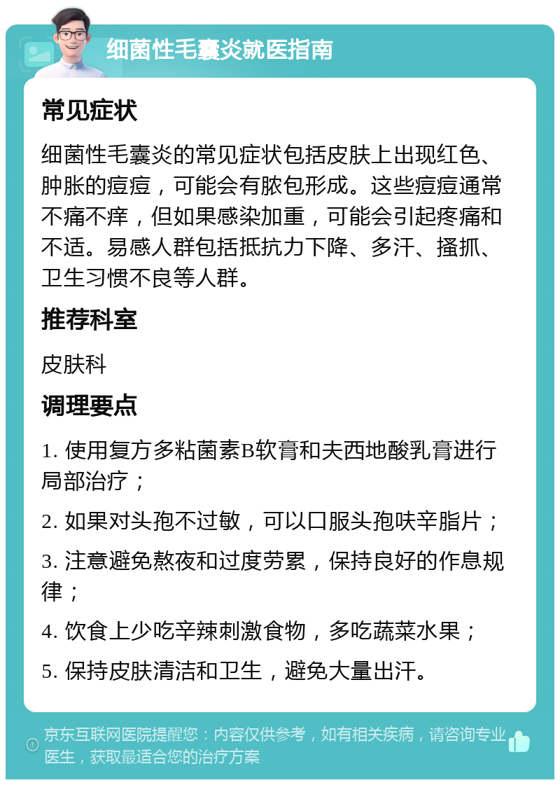 细菌性毛囊炎就医指南 常见症状 细菌性毛囊炎的常见症状包括皮肤上出现红色、肿胀的痘痘，可能会有脓包形成。这些痘痘通常不痛不痒，但如果感染加重，可能会引起疼痛和不适。易感人群包括抵抗力下降、多汗、搔抓、卫生习惯不良等人群。 推荐科室 皮肤科 调理要点 1. 使用复方多粘菌素B软膏和夫西地酸乳膏进行局部治疗； 2. 如果对头孢不过敏，可以口服头孢呋辛脂片； 3. 注意避免熬夜和过度劳累，保持良好的作息规律； 4. 饮食上少吃辛辣刺激食物，多吃蔬菜水果； 5. 保持皮肤清洁和卫生，避免大量出汗。