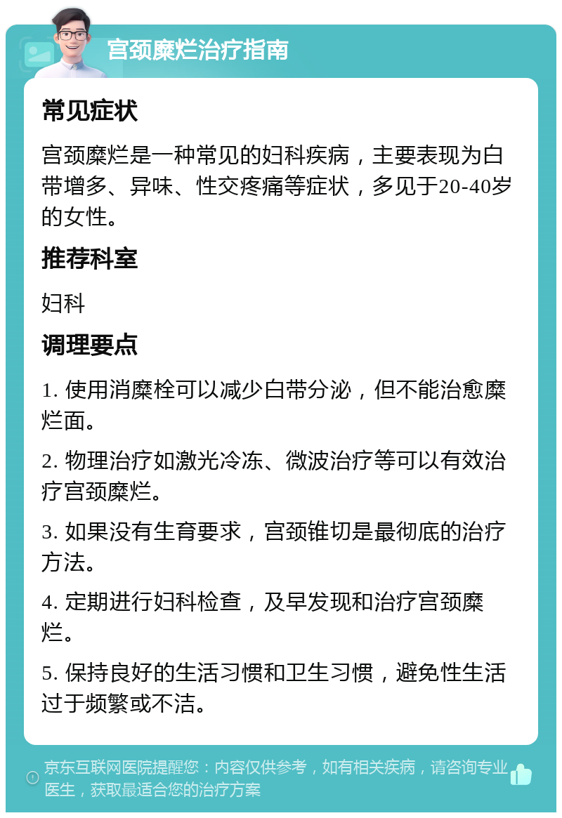 宫颈糜烂治疗指南 常见症状 宫颈糜烂是一种常见的妇科疾病，主要表现为白带增多、异味、性交疼痛等症状，多见于20-40岁的女性。 推荐科室 妇科 调理要点 1. 使用消糜栓可以减少白带分泌，但不能治愈糜烂面。 2. 物理治疗如激光冷冻、微波治疗等可以有效治疗宫颈糜烂。 3. 如果没有生育要求，宫颈锥切是最彻底的治疗方法。 4. 定期进行妇科检查，及早发现和治疗宫颈糜烂。 5. 保持良好的生活习惯和卫生习惯，避免性生活过于频繁或不洁。