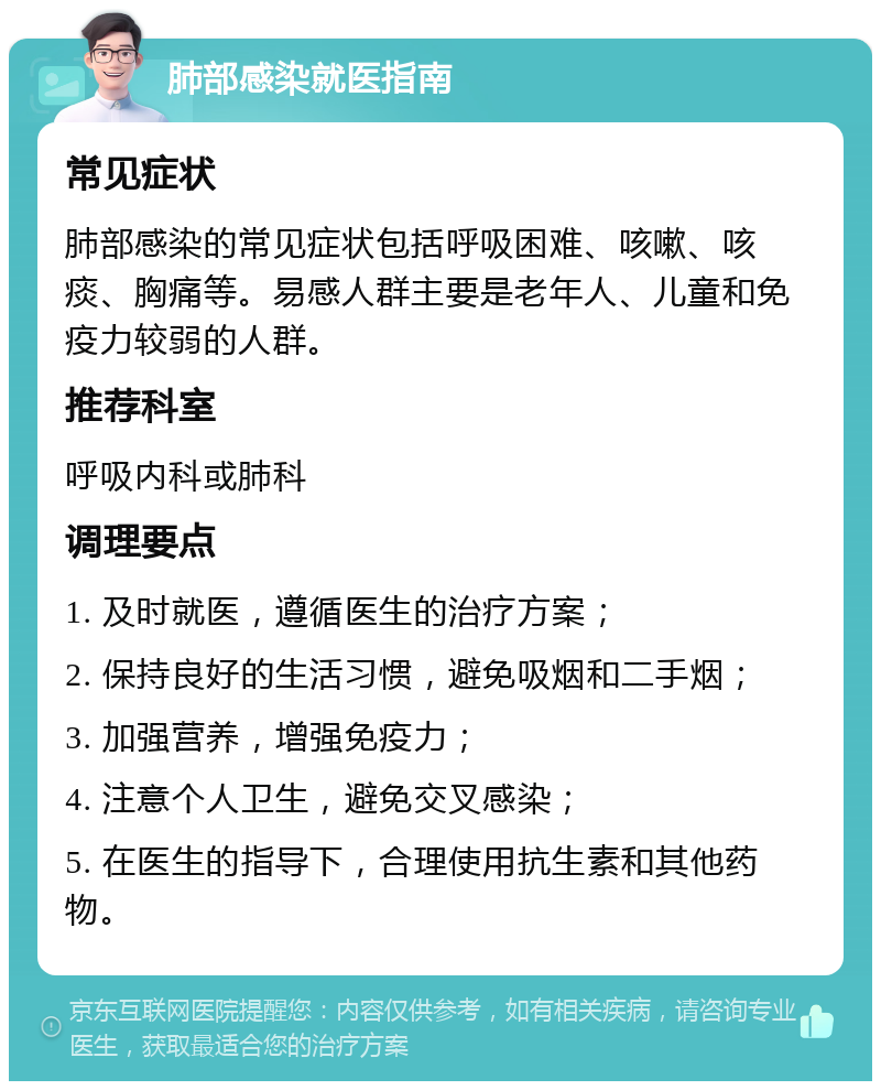 肺部感染就医指南 常见症状 肺部感染的常见症状包括呼吸困难、咳嗽、咳痰、胸痛等。易感人群主要是老年人、儿童和免疫力较弱的人群。 推荐科室 呼吸内科或肺科 调理要点 1. 及时就医，遵循医生的治疗方案； 2. 保持良好的生活习惯，避免吸烟和二手烟； 3. 加强营养，增强免疫力； 4. 注意个人卫生，避免交叉感染； 5. 在医生的指导下，合理使用抗生素和其他药物。