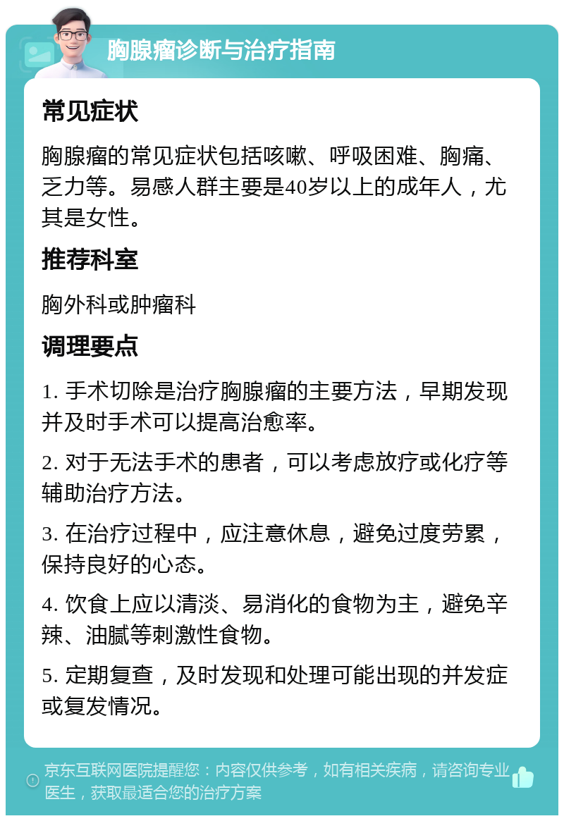 胸腺瘤诊断与治疗指南 常见症状 胸腺瘤的常见症状包括咳嗽、呼吸困难、胸痛、乏力等。易感人群主要是40岁以上的成年人，尤其是女性。 推荐科室 胸外科或肿瘤科 调理要点 1. 手术切除是治疗胸腺瘤的主要方法，早期发现并及时手术可以提高治愈率。 2. 对于无法手术的患者，可以考虑放疗或化疗等辅助治疗方法。 3. 在治疗过程中，应注意休息，避免过度劳累，保持良好的心态。 4. 饮食上应以清淡、易消化的食物为主，避免辛辣、油腻等刺激性食物。 5. 定期复查，及时发现和处理可能出现的并发症或复发情况。