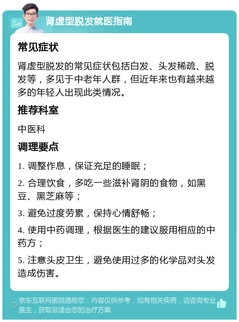 肾虚型脱发就医指南 常见症状 肾虚型脱发的常见症状包括白发、头发稀疏、脱发等，多见于中老年人群，但近年来也有越来越多的年轻人出现此类情况。 推荐科室 中医科 调理要点 1. 调整作息，保证充足的睡眠； 2. 合理饮食，多吃一些滋补肾阴的食物，如黑豆、黑芝麻等； 3. 避免过度劳累，保持心情舒畅； 4. 使用中药调理，根据医生的建议服用相应的中药方； 5. 注意头皮卫生，避免使用过多的化学品对头发造成伤害。