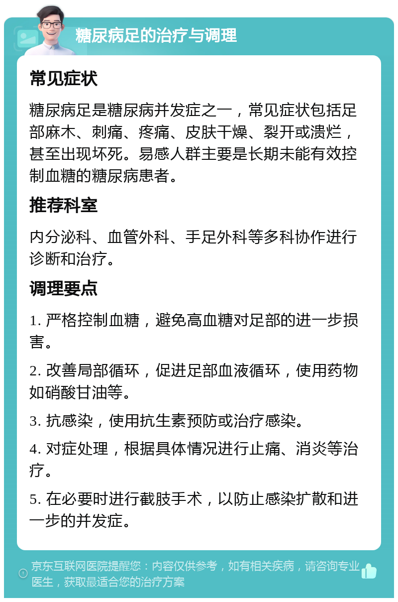 糖尿病足的治疗与调理 常见症状 糖尿病足是糖尿病并发症之一，常见症状包括足部麻木、刺痛、疼痛、皮肤干燥、裂开或溃烂，甚至出现坏死。易感人群主要是长期未能有效控制血糖的糖尿病患者。 推荐科室 内分泌科、血管外科、手足外科等多科协作进行诊断和治疗。 调理要点 1. 严格控制血糖，避免高血糖对足部的进一步损害。 2. 改善局部循环，促进足部血液循环，使用药物如硝酸甘油等。 3. 抗感染，使用抗生素预防或治疗感染。 4. 对症处理，根据具体情况进行止痛、消炎等治疗。 5. 在必要时进行截肢手术，以防止感染扩散和进一步的并发症。