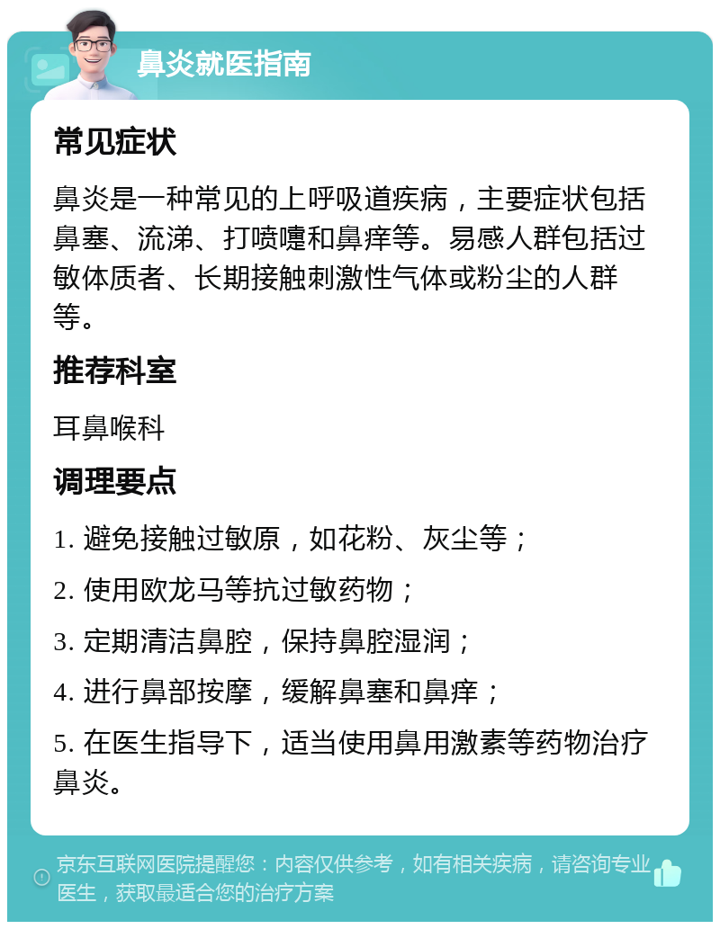 鼻炎就医指南 常见症状 鼻炎是一种常见的上呼吸道疾病，主要症状包括鼻塞、流涕、打喷嚏和鼻痒等。易感人群包括过敏体质者、长期接触刺激性气体或粉尘的人群等。 推荐科室 耳鼻喉科 调理要点 1. 避免接触过敏原，如花粉、灰尘等； 2. 使用欧龙马等抗过敏药物； 3. 定期清洁鼻腔，保持鼻腔湿润； 4. 进行鼻部按摩，缓解鼻塞和鼻痒； 5. 在医生指导下，适当使用鼻用激素等药物治疗鼻炎。