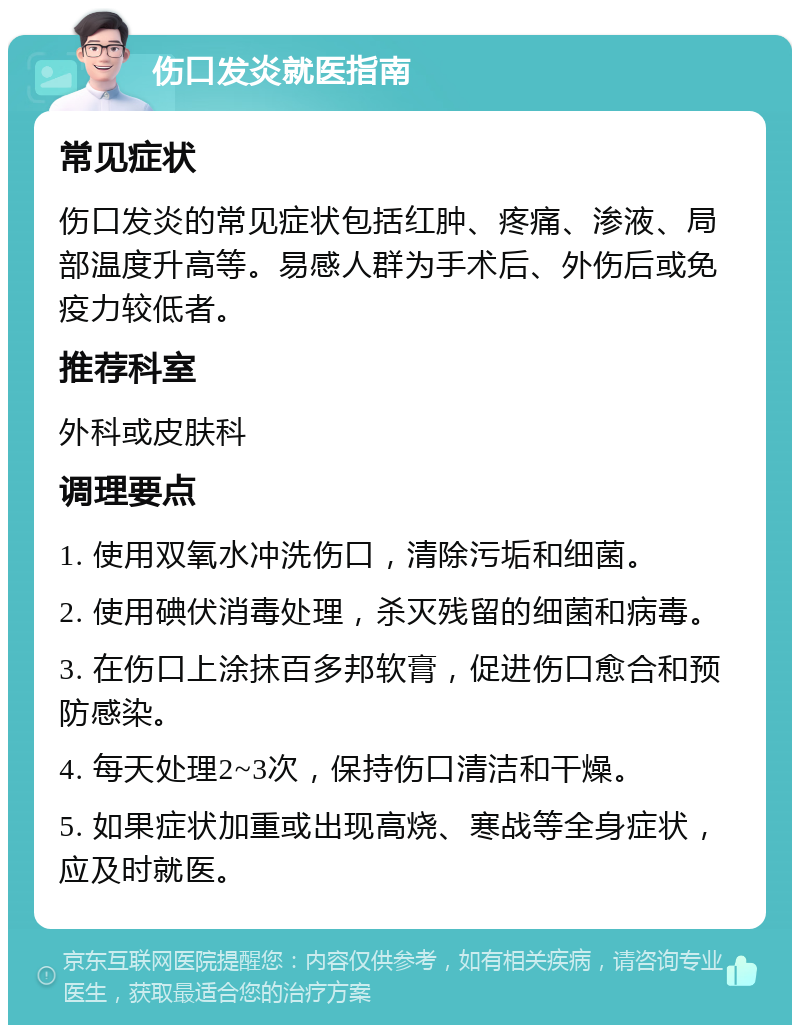 伤口发炎就医指南 常见症状 伤口发炎的常见症状包括红肿、疼痛、渗液、局部温度升高等。易感人群为手术后、外伤后或免疫力较低者。 推荐科室 外科或皮肤科 调理要点 1. 使用双氧水冲洗伤口，清除污垢和细菌。 2. 使用碘伏消毒处理，杀灭残留的细菌和病毒。 3. 在伤口上涂抹百多邦软膏，促进伤口愈合和预防感染。 4. 每天处理2~3次，保持伤口清洁和干燥。 5. 如果症状加重或出现高烧、寒战等全身症状，应及时就医。