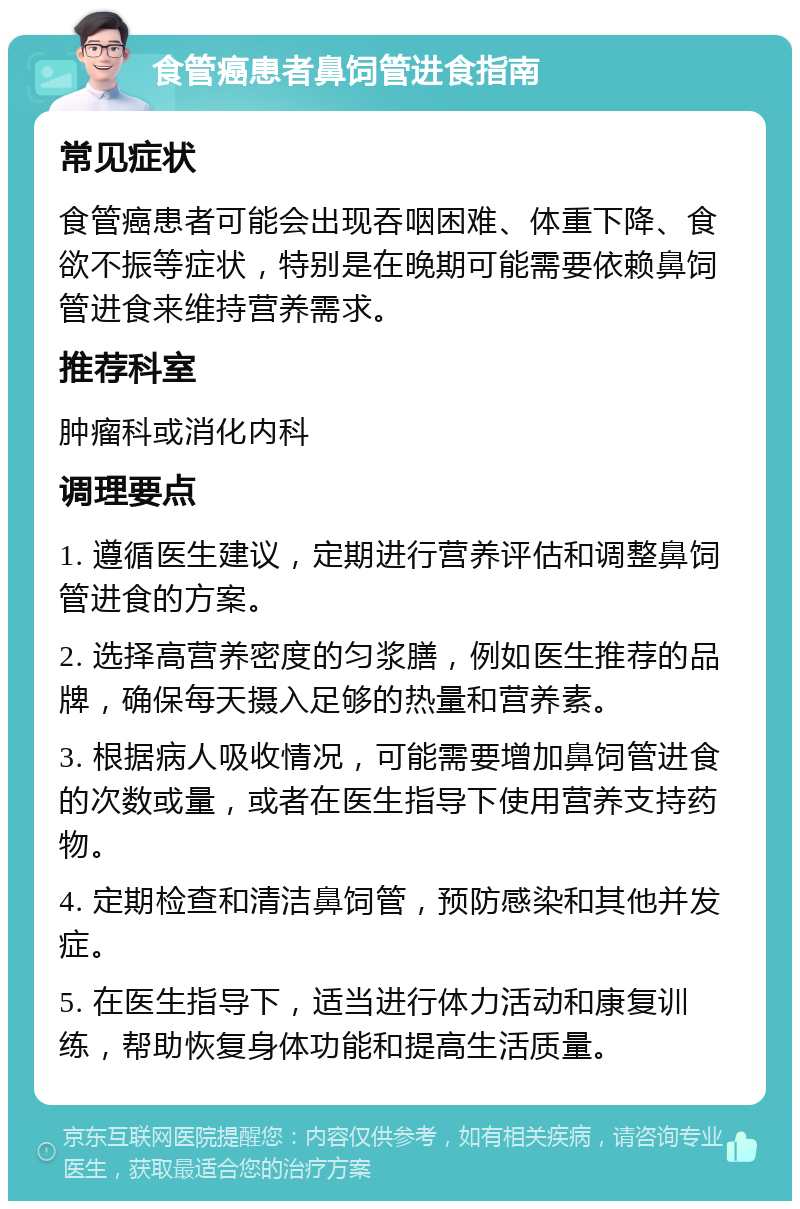 食管癌患者鼻饲管进食指南 常见症状 食管癌患者可能会出现吞咽困难、体重下降、食欲不振等症状，特别是在晚期可能需要依赖鼻饲管进食来维持营养需求。 推荐科室 肿瘤科或消化内科 调理要点 1. 遵循医生建议，定期进行营养评估和调整鼻饲管进食的方案。 2. 选择高营养密度的匀浆膳，例如医生推荐的品牌，确保每天摄入足够的热量和营养素。 3. 根据病人吸收情况，可能需要增加鼻饲管进食的次数或量，或者在医生指导下使用营养支持药物。 4. 定期检查和清洁鼻饲管，预防感染和其他并发症。 5. 在医生指导下，适当进行体力活动和康复训练，帮助恢复身体功能和提高生活质量。