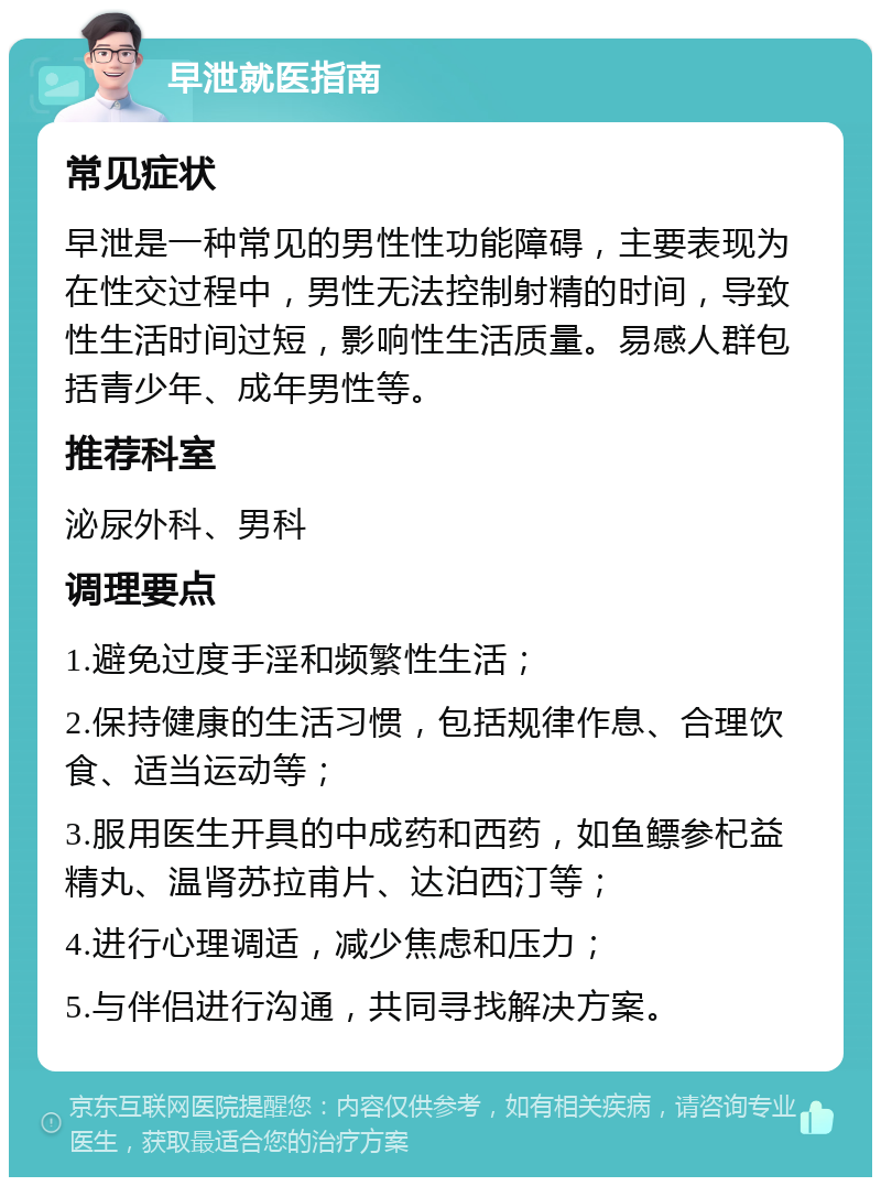 早泄就医指南 常见症状 早泄是一种常见的男性性功能障碍，主要表现为在性交过程中，男性无法控制射精的时间，导致性生活时间过短，影响性生活质量。易感人群包括青少年、成年男性等。 推荐科室 泌尿外科、男科 调理要点 1.避免过度手淫和频繁性生活； 2.保持健康的生活习惯，包括规律作息、合理饮食、适当运动等； 3.服用医生开具的中成药和西药，如鱼鳔参杞益精丸、温肾苏拉甫片、达泊西汀等； 4.进行心理调适，减少焦虑和压力； 5.与伴侣进行沟通，共同寻找解决方案。