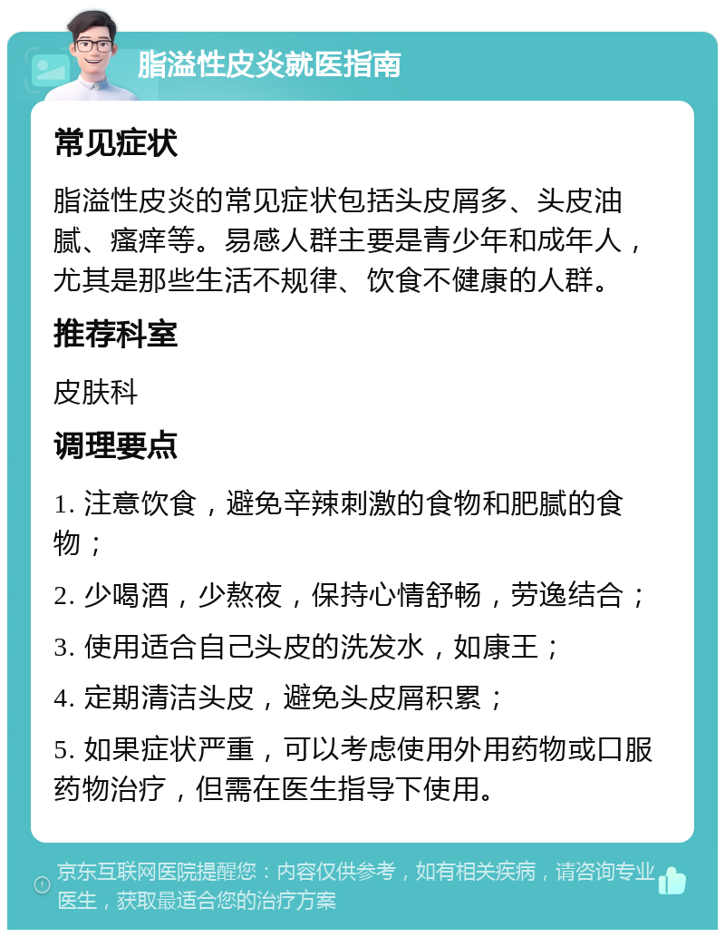 脂溢性皮炎就医指南 常见症状 脂溢性皮炎的常见症状包括头皮屑多、头皮油腻、瘙痒等。易感人群主要是青少年和成年人，尤其是那些生活不规律、饮食不健康的人群。 推荐科室 皮肤科 调理要点 1. 注意饮食，避免辛辣刺激的食物和肥腻的食物； 2. 少喝酒，少熬夜，保持心情舒畅，劳逸结合； 3. 使用适合自己头皮的洗发水，如康王； 4. 定期清洁头皮，避免头皮屑积累； 5. 如果症状严重，可以考虑使用外用药物或口服药物治疗，但需在医生指导下使用。