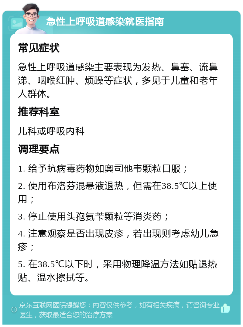 急性上呼吸道感染就医指南 常见症状 急性上呼吸道感染主要表现为发热、鼻塞、流鼻涕、咽喉红肿、烦躁等症状，多见于儿童和老年人群体。 推荐科室 儿科或呼吸内科 调理要点 1. 给予抗病毒药物如奥司他韦颗粒口服； 2. 使用布洛芬混悬液退热，但需在38.5℃以上使用； 3. 停止使用头孢氨苄颗粒等消炎药； 4. 注意观察是否出现皮疹，若出现则考虑幼儿急疹； 5. 在38.5℃以下时，采用物理降温方法如贴退热贴、温水擦拭等。