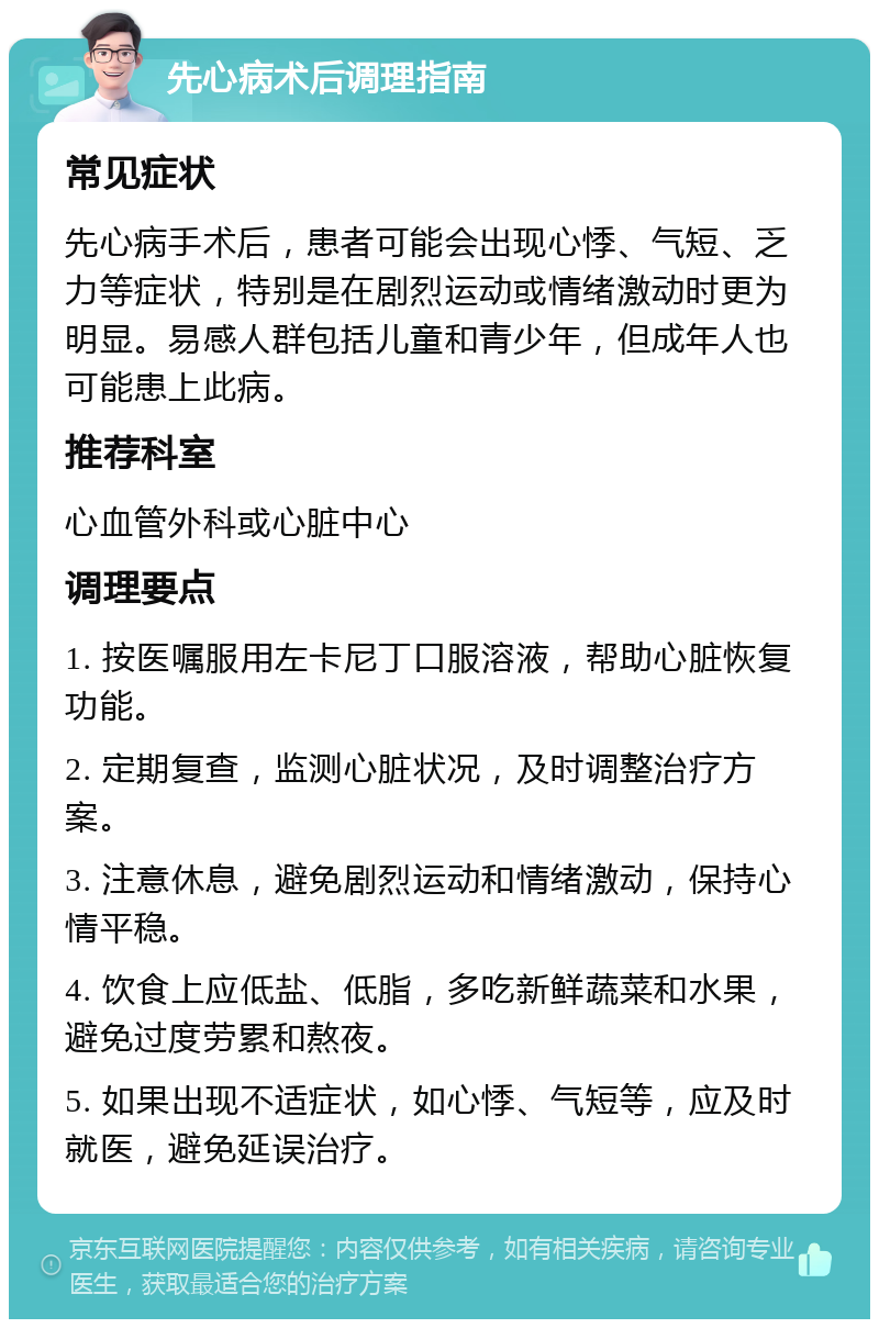 先心病术后调理指南 常见症状 先心病手术后，患者可能会出现心悸、气短、乏力等症状，特别是在剧烈运动或情绪激动时更为明显。易感人群包括儿童和青少年，但成年人也可能患上此病。 推荐科室 心血管外科或心脏中心 调理要点 1. 按医嘱服用左卡尼丁口服溶液，帮助心脏恢复功能。 2. 定期复查，监测心脏状况，及时调整治疗方案。 3. 注意休息，避免剧烈运动和情绪激动，保持心情平稳。 4. 饮食上应低盐、低脂，多吃新鲜蔬菜和水果，避免过度劳累和熬夜。 5. 如果出现不适症状，如心悸、气短等，应及时就医，避免延误治疗。