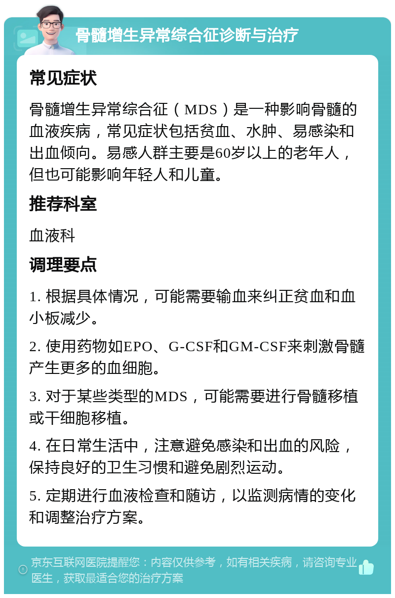 骨髓增生异常综合征诊断与治疗 常见症状 骨髓增生异常综合征（MDS）是一种影响骨髓的血液疾病，常见症状包括贫血、水肿、易感染和出血倾向。易感人群主要是60岁以上的老年人，但也可能影响年轻人和儿童。 推荐科室 血液科 调理要点 1. 根据具体情况，可能需要输血来纠正贫血和血小板减少。 2. 使用药物如EPO、G-CSF和GM-CSF来刺激骨髓产生更多的血细胞。 3. 对于某些类型的MDS，可能需要进行骨髓移植或干细胞移植。 4. 在日常生活中，注意避免感染和出血的风险，保持良好的卫生习惯和避免剧烈运动。 5. 定期进行血液检查和随访，以监测病情的变化和调整治疗方案。