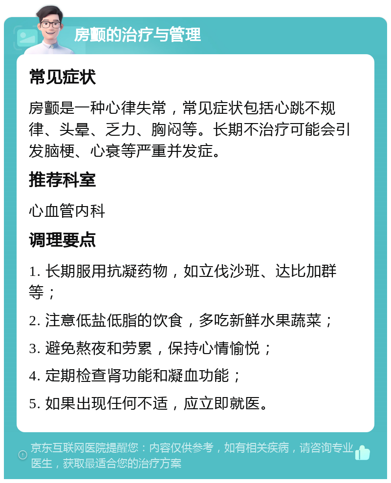 房颤的治疗与管理 常见症状 房颤是一种心律失常，常见症状包括心跳不规律、头晕、乏力、胸闷等。长期不治疗可能会引发脑梗、心衰等严重并发症。 推荐科室 心血管内科 调理要点 1. 长期服用抗凝药物，如立伐沙班、达比加群等； 2. 注意低盐低脂的饮食，多吃新鲜水果蔬菜； 3. 避免熬夜和劳累，保持心情愉悦； 4. 定期检查肾功能和凝血功能； 5. 如果出现任何不适，应立即就医。