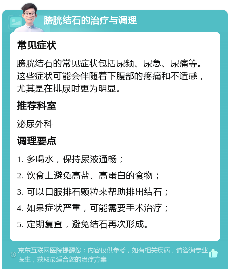 膀胱结石的治疗与调理 常见症状 膀胱结石的常见症状包括尿频、尿急、尿痛等。这些症状可能会伴随着下腹部的疼痛和不适感，尤其是在排尿时更为明显。 推荐科室 泌尿外科 调理要点 1. 多喝水，保持尿液通畅； 2. 饮食上避免高盐、高蛋白的食物； 3. 可以口服排石颗粒来帮助排出结石； 4. 如果症状严重，可能需要手术治疗； 5. 定期复查，避免结石再次形成。