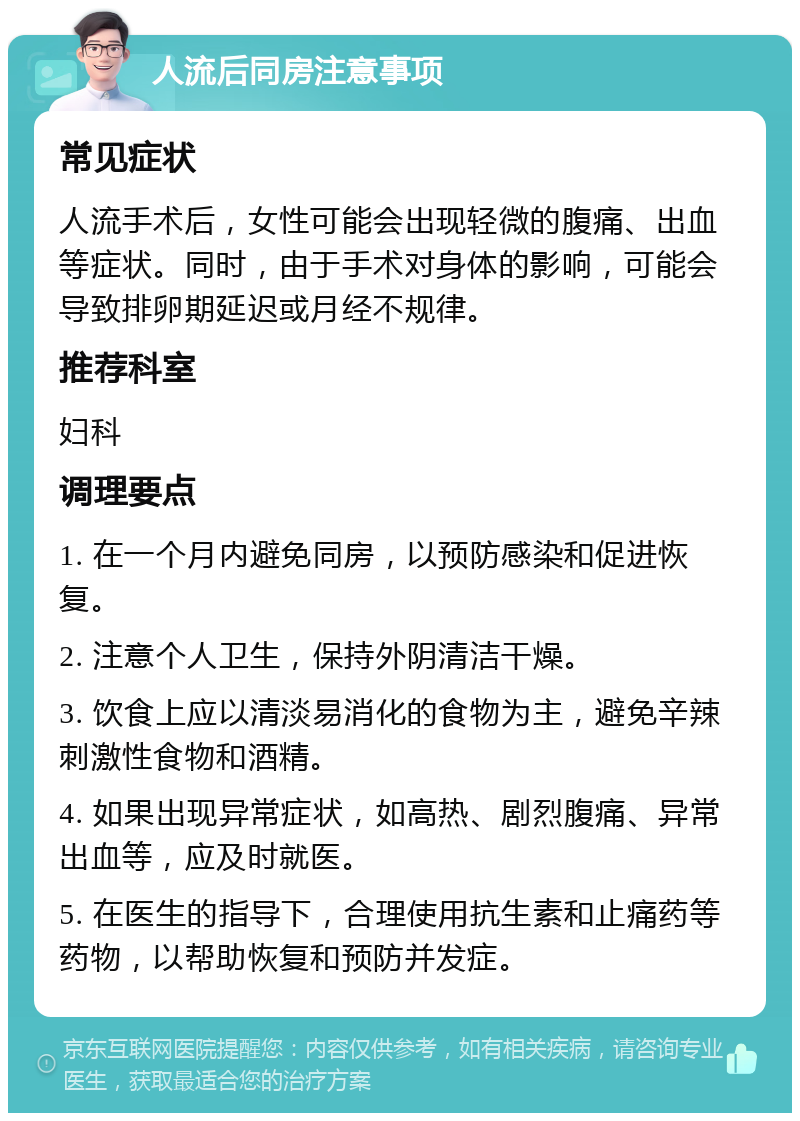 人流后同房注意事项 常见症状 人流手术后，女性可能会出现轻微的腹痛、出血等症状。同时，由于手术对身体的影响，可能会导致排卵期延迟或月经不规律。 推荐科室 妇科 调理要点 1. 在一个月内避免同房，以预防感染和促进恢复。 2. 注意个人卫生，保持外阴清洁干燥。 3. 饮食上应以清淡易消化的食物为主，避免辛辣刺激性食物和酒精。 4. 如果出现异常症状，如高热、剧烈腹痛、异常出血等，应及时就医。 5. 在医生的指导下，合理使用抗生素和止痛药等药物，以帮助恢复和预防并发症。