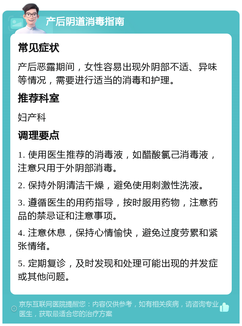 产后阴道消毒指南 常见症状 产后恶露期间，女性容易出现外阴部不适、异味等情况，需要进行适当的消毒和护理。 推荐科室 妇产科 调理要点 1. 使用医生推荐的消毒液，如醋酸氯己消毒液，注意只用于外阴部消毒。 2. 保持外阴清洁干燥，避免使用刺激性洗液。 3. 遵循医生的用药指导，按时服用药物，注意药品的禁忌证和注意事项。 4. 注意休息，保持心情愉快，避免过度劳累和紧张情绪。 5. 定期复诊，及时发现和处理可能出现的并发症或其他问题。