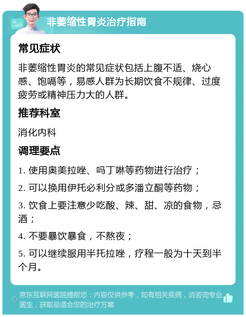 非萎缩性胃炎治疗指南 常见症状 非萎缩性胃炎的常见症状包括上腹不适、烧心感、饱嗝等，易感人群为长期饮食不规律、过度疲劳或精神压力大的人群。 推荐科室 消化内科 调理要点 1. 使用奥美拉唑、吗丁啉等药物进行治疗； 2. 可以换用伊托必利分或多潘立酮等药物； 3. 饮食上要注意少吃酸、辣、甜、凉的食物，忌酒； 4. 不要暴饮暴食，不熬夜； 5. 可以继续服用半托拉唑，疗程一般为十天到半个月。