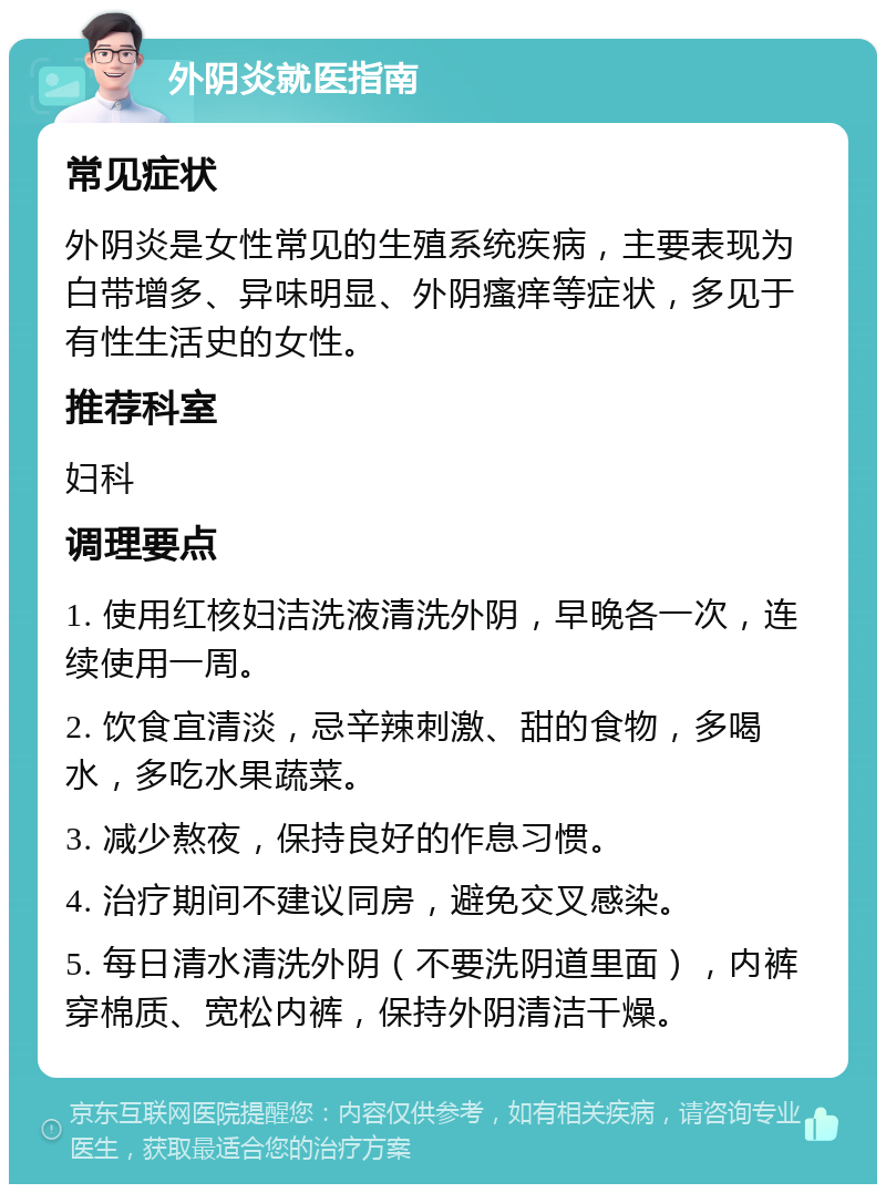 外阴炎就医指南 常见症状 外阴炎是女性常见的生殖系统疾病，主要表现为白带增多、异味明显、外阴瘙痒等症状，多见于有性生活史的女性。 推荐科室 妇科 调理要点 1. 使用红核妇洁洗液清洗外阴，早晚各一次，连续使用一周。 2. 饮食宜清淡，忌辛辣刺激、甜的食物，多喝水，多吃水果蔬菜。 3. 减少熬夜，保持良好的作息习惯。 4. 治疗期间不建议同房，避免交叉感染。 5. 每日清水清洗外阴（不要洗阴道里面），内裤穿棉质、宽松内裤，保持外阴清洁干燥。