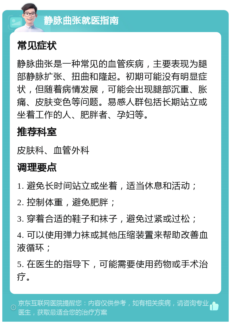 静脉曲张就医指南 常见症状 静脉曲张是一种常见的血管疾病，主要表现为腿部静脉扩张、扭曲和隆起。初期可能没有明显症状，但随着病情发展，可能会出现腿部沉重、胀痛、皮肤变色等问题。易感人群包括长期站立或坐着工作的人、肥胖者、孕妇等。 推荐科室 皮肤科、血管外科 调理要点 1. 避免长时间站立或坐着，适当休息和活动； 2. 控制体重，避免肥胖； 3. 穿着合适的鞋子和袜子，避免过紧或过松； 4. 可以使用弹力袜或其他压缩装置来帮助改善血液循环； 5. 在医生的指导下，可能需要使用药物或手术治疗。